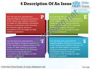4 Description Of An Issue


                                                                                            e t
                                                       P
                                                                             .n                                E
     Your Text Goes here. Download this                     Your Text Goes here. Download this
     awesome diagram. Bring your presentation               awesome diagram. Bring your presentation



                                                                           m
     to life. Capture your audience’s attention.            to life. Capture your audience’s attention. All
     All images are 100% editable in powerpoint.            images are 100% editable in powerpoint.


                                                               a
     Bring your presentation to life. Download              Bring your presentation to life. Download




                                                             te
     this awesome diagram. Bring your                       this awesome diagram. Bring your
     presentation to life. All images are 100%              presentation to life. All images are 100%



                                                           e
     editable in powerpoint.                                editable in powerpoint.




                                               l  d
                                                 iT                                                           S
                                    .        s
     Your Text Goes here. Download this                     Your Text Goes here. Download this
     awesome diagram. Bring your presentation               awesome diagram. Bring your presentation



                                  w
     to life. Capture your audience’s attention. All        to life. Capture your audience’s attention. All
     images are 100% editable in powerpoint.                images are 100% editable in powerpoint.



                     w
     Bring your presentation to life. Download              Bring your presentation to life. Download
     this awesome diagram. Bring your                       this awesome diagram. Bring your



                   w
     presentation to life. All images are 100%              presentation to life. All images are 100%
     editable in powerpoint.                                editable in powerpoint.




Unlimited Downloads at www.slideteam.net                                                                      Your Logo
 