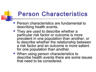 Person Characteristics
   Person characteristics are fundamental to
    describing health events.
   They are used to describe whether a
    particular risk factor or outcome is more
    prevalent in one population than another, or
    to describe whether the relationship between
    a risk factor and an outcome is more salient
    for one population than another.
   When using person characteristics to
    describe health events there are some issues
    that need to be considered.
 