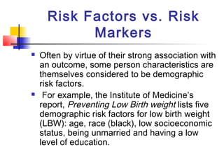 Risk Factors vs. Risk
            Markers
   Often by virtue of their strong association with
    an outcome, some person characteristics are
    themselves considered to be demographic
    risk factors.
    For example, the Institute of Medicine’s
    report, Preventing Low Birth weight lists five
    demographic risk factors for low birth weight
    (LBW): age, race (black), low socioeconomic
    status, being unmarried and having a low
    level of education.
 