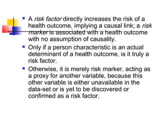    A risk factor directly increases the risk of a
    health outcome, implying a causal link; a risk
    marker is associated with a health outcome
    with no assumption of causality.
   Only if a person characteristic is an actual
    determinant of a health outcome, is it truly a
    risk factor.
   Otherwise, it is merely risk marker, acting as
    a proxy for another variable, because this
    other variable is either unavailable in the
    data-set or is yet to be discovered or
    confirmed as a risk factor.
 