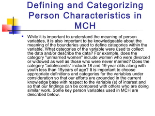 Defining and Categorizing
    Person Characteristics in
              MCH
   While it is important to understand the meaning of person
    variables, it is also important to be knowledgeable about the
    meaning of the boundaries used to define categories within the
    variable. What categories of the variable were used to collect
    the data and/or describe the data? For example, does the
    category "unmarried women" include women who were divorced
    or widowed as well as those who were never married? Does the
    category "adolescents" include 18 and 19 year olds along with
    youth less than 15years of age? It is important to choose
    appropriate definitions and categories for the variables under
    consideration so that our efforts are grounded in the current
    knowledge base with respect to the variable (s) of interest and
    so that our findings can be compared with others who are doing
    similar work. Some key person variables used in MCH are
    described below.
 