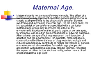 Maternal Age.
   Maternal age is not a straightforward variable. The effect of a
    woman’s age may represent operative genetic phenomena. A
    classic example of this is the association between Down’s
    syndrome and increasing maternal age. On the other hand, the
    increased risk of an outcome associated with a particular
    maternal age group may represent the effect of the
    environment; exposure to a teratogenic agent at certain ages,
    for instance, can result in an increased risk of adverse outcome.
    Alternatively, an age effect may represent the interaction of
    genetics and the environment; for example, maternal age in
    conjunction with differential use of diagnostic technology and
    induced abortion may contribute to higher prevalence of genetic
    or chromosomal abnormalities for certain age groups. An
    association with maternal age may also be indirect, reflecting
    the impact of other factors such as parity, rather than a direct
    effect of maternal age itself.
 