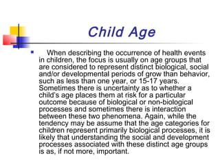 Child Age
      When describing the occurrence of health events
    in children, the focus is usually on age groups that
    are considered to represent distinct biological, social
    and/or developmental periods of grow than behavior,
    such as less than one year, or 15-17 years.
    Sometimes there is uncertainty as to whether a
    child’s age places them at risk for a particular
    outcome because of biological or non-biological
    processes and sometimes there is interaction
    between these two phenomena. Again, while the
    tendency may be assume that the age categories for
    children represent primarily biological processes, it is
    likely that understanding the social and development
    processes associated with these distinct age groups
    is as, if not more, important.
 