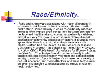 Race/Ethnicity.
    Race and ethnicity are associated with major differences in
    exposure to risk factors, in health service utilization, and in
    health status. While the way in which race/ethnicity variables
    are used often implies direct causal links between skin color or
    heritage and health status outcomes, race/ethnicity variables,
    except in a very few instances, are representative of social,
    economic or community processes or factors. It is usually more
    appropriate, therefore, to consider these variables as risk
    markers rather than risk factors. As the Centers for Disease
    Control and Prevention has stated in its monograph From Data
    to Action: CDC's Public Health Surveillance for Women, Infants,
    and Children, "The designation of race and ethnicity is often
    problematic, and definitions may vary from one data collection
    activity to another . Race is frequently a marker for a variety of
    cultural, economic, and medical factors, and these factors must
    be taken into account when assessing the effects of race on
    health outcomes."
 