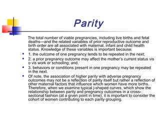 Parity
    The total number of viable pregnancies, including live births and fetal
    deaths—and the related variables of prior reproductive outcome and
    birth order are all associated with maternal, infant and child health
    status. Knowledge of these variables is important because:
   1. the outcome of one pregnancy tends to be repeated in the next;
   2. a prior pregnancy outcome may affect the mother’s current status vis
    o vis work or schooling; and,
   3. behaviors or conditions present in one pregnancy may be repeated
    in the next.
   Of note, the association of higher parity with adverse pregnancy
    outcomes may not be a reflection of parity itself but rather a reflection of
    other maternal factors that influence which women have more births.
    Therefore, when we examine typical j-shaped curves, which show the
    relationship between parity and pregnancy outcomes in a cross-
    sectional fashion (at a given point in time), it is important to consider the
    cohort of women contributing to each parity grouping.
 