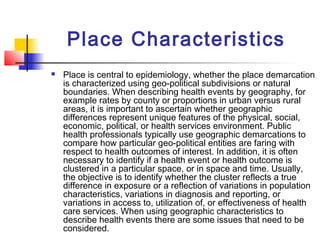 Place Characteristics
   Place is central to epidemiology, whether the place demarcation
    is characterized using geo-political subdivisions or natural
    boundaries. When describing health events by geography, for
    example rates by county or proportions in urban versus rural
    areas, it is important to ascertain whether geographic
    differences represent unique features of the physical, social,
    economic, political, or health services environment. Public
    health professionals typically use geographic demarcations to
    compare how particular geo-political entities are faring with
    respect to health outcomes of interest. In addition, it is often
    necessary to identify if a health event or health outcome is
    clustered in a particular space, or in space and time. Usually,
    the objective is to identify whether the cluster reflects a true
    difference in exposure or a reflection of variations in population
    characteristics, variations in diagnosis and reporting, or
    variations in access to, utilization of, or effectiveness of health
    care services. When using geographic characteristics to
    describe health events there are some issues that need to be
    considered.
 