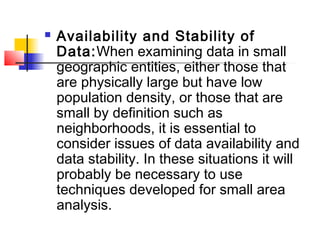    Availability and Stability of
    Data:When examining data in small
    geographic entities, either those that
    are physically large but have low
    population density, or those that are
    small by definition such as
    neighborhoods, it is essential to
    consider issues of data availability and
    data stability. In these situations it will
    probably be necessary to use
    techniques developed for small area
    analysis.
 