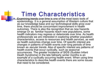 Time Characteristics
   Examining trends over time is one of the most basic tools of
    epidemiology. It is a general assumption of Western culture that
    as our knowledge base and our technological skills grow over
    time, there should be concomitant improvement in health
    outcomes. There is also the recognition that as new hazards
    emerge Or as familiar hazards reach new populations, some
    health indicators may regress or deteriorate over time. As health
    professionals we are interested in exploring whether population
    characteristics, access to resources and health services, as well
    as health outcomes change over time. Of specific interest are
    changes in patterns of health events over long periods of time
    known as secular trends. Also of specific interest are patterns of
    health events that occur cyclically, such as seasonal
    occurrences. The greater incidence of SIDS (Sudden Infant
    Death Syndrome) in the late fall/early winter months is an
    example of a cyclically occurring health event. When using time
    characteristics to describe health events there are some issues
    that need to be considered.
 