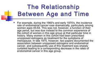 The Relationship
    Between Age and Time
   For example, during the 1960's and early 1970's, the incidence
    rate of endometrial cancer rose dramatically, particularly among
    women ages 45-64. This was not, however, a function of their
    age perse, but was due instead to the common experience of
    the cohort of women in this age group at that particular time in
    history. Many women in this cohort had been prescribed
    unopposed estrogens as treatment for the symptoms of
    menopause. In late 1975, however, two papers documented the
    association between unopposed estrogens and endometrial
    cancer, and subsequently use of this treatment was sharply
    curtailed leading to a corresponding decrease in the rates of
    endometrial cancer in this age group.
 