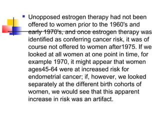    Unopposed estrogen therapy had not been
    offered to women prior to the 1960's and
    early 1970's, and once estrogen therapy was
    identified as conferring cancer risk, it was of
    course not offered to women after1975. If we
    looked at all women at one point in time, for
    example 1970, it might appear that women
    ages45-64 were at increased risk for
    endometrial cancer; if, however, we looked
    separately at the different birth cohorts of
    women, we would see that this apparent
    increase in risk was an artifact.
 