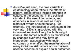    As we've just seen, the time variable in
    epidemiology often reflects the effects of
    history. These effects include changes in
    culture, in the economy, in the political
    climate, in the use of technology, and
    advances in science as well as major
    historical events or interventions. For
    example, the introduction of surfactant in the
    very late 1980’s is associated with the
    increased survival of very low birth weight
    infants. The forces of history as manifested
    by changes over time may have an
    independent association with health
    outcomes or may affect the manifestation of
    many individual risk factors or risk markers
    used to describe or explain health outcomes.
 