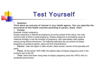 Test Yourself
    Question:
Think about an outcome of interest in your health agency. Can you describe the
occurrence of this health outcome according to person, place, time?
    Answer:
Example: Ectopic pregnancy
Ectopic pregnancy is defined as pregnancy occurring outside of the uterus, the most
common type of which is tubal pregnancy. Ectopic pregnancy is the leading cause of
maternal mortality in the first trimester of pregnancy, with case-fatality rates highest
among young African-Americans. The following describes the occurrence of ectopic
pregnancy according to person, place and time characteristics.
    Person: rates are higher in older women, black women, women of low gravidity and
parity.
    Place: for the period 1970-1989, the highest rates of ectopic pregnancy were in the
southern part of the US.
    Time: there have been rising rates of ectopic pregnancy since the 1970's; this is a
worldwide phenomenon.
 