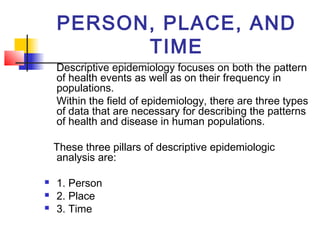 PERSON, PLACE, AND
          TIME
    Descriptive epidemiology focuses on both the pattern
    of health events as well as on their frequency in
    populations.
    Within the field of epidemiology, there are three types
    of data that are necessary for describing the patterns
    of health and disease in human populations.

    These three pillars of descriptive epidemiologic
    analysis are:

   1. Person
   2. Place
   3. Time
 