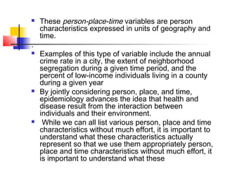    These person-place-time variables are person
    characteristics expressed in units of geography and
    time.
.
   Examples of this type of variable include the annual
    crime rate in a city, the extent of neighborhood
    segregation during a given time period, and the
    percent of low-income individuals living in a county
    during a given year
   By jointly considering person, place, and time,
    epidemiology advances the idea that health and
    disease result from the interaction between
    individuals and their environment.
    While we can all list various person, place and time
    characteristics without much effort, it is important to
    understand what these characteristics actually
    represent so that we use them appropriately person,
    place and time characteristics without much effort, it
    is important to understand what these
 