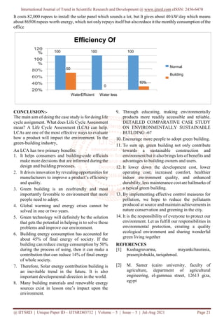 International Journal of Trend in Scientific Research and Development @ www.ijtsrd.com eISSN: 2456-6470
@ IJTSRD | Unique Paper ID – IJTSRD43732 | Volume – 5 | Issue – 5 | Jul-Aug 2021 Page 21
It costs 82,000 rupees to install the solar panel which sounds a lot, but It gives about 40 kW/day which means
about 86508 rupees worth energy, which not only repays itself but also reduce it the monthly consumption of the
office
CONCLUSION:-
The main aim of doing the case study is for doing life
cycle assignment. What does Life Cycle Assessment
mean? A Life Cycle Assessment (LCA) can help.
LCAs are one of the most effective ways to evaluate
how a product will impact the environment. In the
green-building industry,
An LCA has two primary benefits:
1. It helps consumers and building-code officials
make more decisions that are informed during the
design and building processes.
2. It drives innovation by revealing opportunities for
manufacturers to improve a product’s efficiency
and quality.
3. Green building is an ecofriendly and most
importantly favorable to environment that more
people need to adopt.
4. Global warming and energy crises cannot be
solved in one or two years.
5. Green technology will definitely be the solution
that gets the potential in helping is to solve those
problems and improve our environment.
6. Building energy consumption has accounted for
about 45% of final energy of society. If the
building can reduce energy consumption by 50%
during the process of using, then it can make a
contribution that can reduce 14% of final energy
of whole society.
7. Therefore, Solar energy contribution building is
an inevitable trend in the future. It is also
important developmental direction in the world.
8. Many building materials and renewable energy
sources exist in lesson one’s impact upon the
environment.
9. Through educating, making environmentally
products more readily accessible and reliable.
DETAILED COMPARATIVE CASE STUDY
ON ENVIRONMENTALLY SUSTAINABLE
BUILDING -67
10. Encourage more people to adopt green building.
11. To sum up, green building not only contribute
towards a sustainable construction and
environment but it also brings lots of benefits and
advantages to building owners and users.
12. It lower down the development cost, lower
operating cost, increased comfort, healthier
indoor environment quality, and enhanced
durability, less maintenance cost are hallmarks of
a typical green building.
13. By implementing effective control measures for
pollution, we hope to reduce the pollutants
produced at source and maintain achievements in
nature conservation and greening in the city.
14. It is the responsibility of everyone to protect our
environment. Let us fulfill our responsibilities in
environmental protection, creating a quality
ecological environment and sharing wonderful
green living together
REFERENCES
[1] Kushagravarma, mayankchaurasia,
prasenjitshukla, tariqahmed.
[2] M. Samer (cairo university, faculty of
agriculture, department of agricultural
engineering, el-gammaa street, 12613 giza,
egypt
Efficiency Of
100 100 100
50
Normal
Building
0
10%
WaterEfficient Water less
composting
 