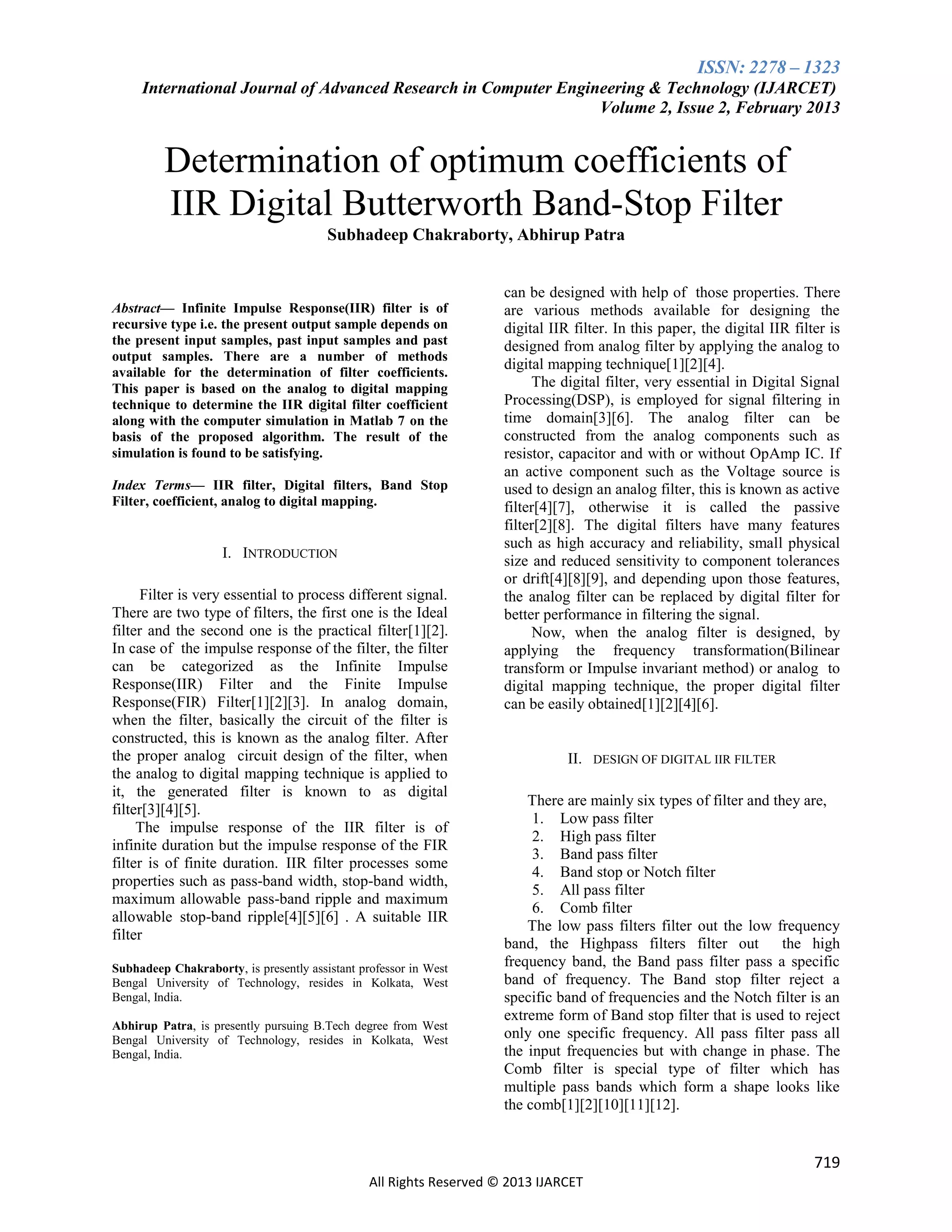 ISSN: 2278 – 1323
International Journal of Advanced Research in Computer Engineering & Technology (IJARCET)
Volume 2, Issue 2, February 2013

Determination of optimum coefficients of
IIR Digital Butterworth Band-Stop Filter
Subhadeep Chakraborty, Abhirup Patra

Abstract— Infinite Impulse Response(IIR) filter is of
recursive type i.e. the present output sample depends on
the present input samples, past input samples and past
output samples. There are a number of methods
available for the determination of filter coefficients.
This paper is based on the analog to digital mapping
technique to determine the IIR digital filter coefficient
along with the computer simulation in Matlab 7 on the
basis of the proposed algorithm. The result of the
simulation is found to be satisfying.
Index Terms— IIR filter, Digital filters, Band Stop
Filter, coefficient, analog to digital mapping.

I. INTRODUCTION
Filter is very essential to process different signal.
There are two type of filters, the first one is the Ideal
filter and the second one is the practical filter[1][2].
In case of the impulse response of the filter, the filter
can be categorized as the Infinite Impulse
Response(IIR) Filter and the Finite Impulse
Response(FIR) Filter[1][2][3]. In analog domain,
when the filter, basically the circuit of the filter is
constructed, this is known as the analog filter. After
the proper analog circuit design of the filter, when
the analog to digital mapping technique is applied to
it, the generated filter is known to as digital
filter[3][4][5].
The impulse response of the IIR filter is of
infinite duration but the impulse response of the FIR
filter is of finite duration. IIR filter processes some
properties such as pass-band width, stop-band width,
maximum allowable pass-band ripple and maximum
allowable stop-band ripple[4][5][6] . A suitable IIR
filter
Subhadeep Chakraborty, is presently assistant professor in West
Bengal University of Technology, resides in Kolkata, West
Bengal, India.
Abhirup Patra, is presently pursuing B.Tech degree from West
Bengal University of Technology, resides in Kolkata, West
Bengal, India.

can be designed with help of those properties. There
are various methods available for designing the
digital IIR filter. In this paper, the digital IIR filter is
designed from analog filter by applying the analog to
digital mapping technique[1][2][4].
The digital filter, very essential in Digital Signal
Processing(DSP), is employed for signal filtering in
time domain[3][6]. The analog filter can be
constructed from the analog components such as
resistor, capacitor and with or without OpAmp IC. If
an active component such as the Voltage source is
used to design an analog filter, this is known as active
filter[4][7], otherwise it is called the passive
filter[2][8]. The digital filters have many features
such as high accuracy and reliability, small physical
size and reduced sensitivity to component tolerances
or drift[4][8][9], and depending upon those features,
the analog filter can be replaced by digital filter for
better performance in filtering the signal.
Now, when the analog filter is designed, by
applying the frequency transformation(Bilinear
transform or Impulse invariant method) or analog to
digital mapping technique, the proper digital filter
can be easily obtained[1][2][4][6].

II. DESIGN OF DIGITAL IIR FILTER
There are mainly six types of filter and they are,
1. Low pass filter
2. High pass filter
3. Band pass filter
4. Band stop or Notch filter
5. All pass filter
6. Comb filter
The low pass filters filter out the low frequency
band, the Highpass filters filter out
the high
frequency band, the Band pass filter pass a specific
band of frequency. The Band stop filter reject a
specific band of frequencies and the Notch filter is an
extreme form of Band stop filter that is used to reject
only one specific frequency. All pass filter pass all
the input frequencies but with change in phase. The
Comb filter is special type of filter which has
multiple pass bands which form a shape looks like
the comb[1][2][10][11][12].

719
All Rights Reserved © 2013 IJARCET

 