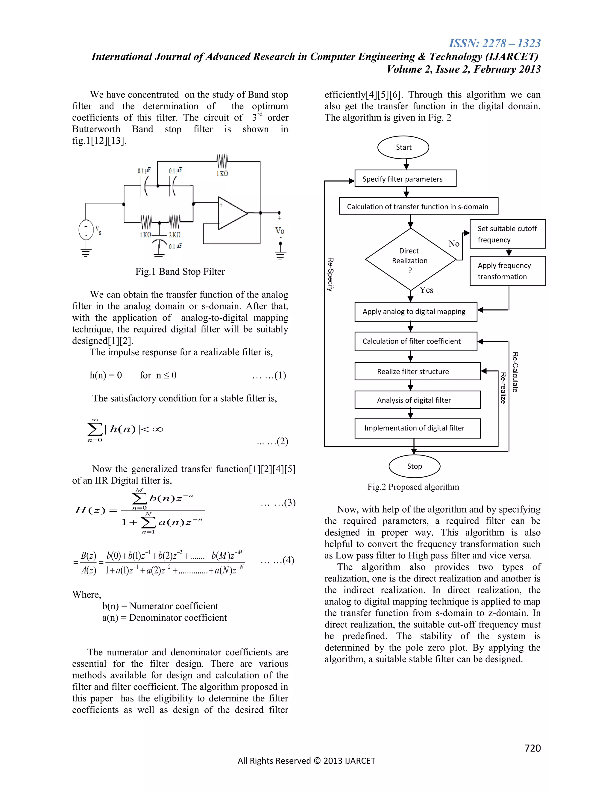 ISSN: 2278 – 1323
International Journal of Advanced Research in Computer Engineering & Technology (IJARCET)
Volume 2, Issue 2, February 2013
We have concentrated on the study of Band stop
filter and the determination of
the optimum
coefficients of this filter. The circuit of 3rd order
Butterworth Band stop filter is shown in
fig.1[12][13].

efficiently[4][5][6]. Through this algorithm we can
also get the transfer function in the digital domain.
The algorithm is given in Fig. 2
Start

Specify filter parameters
Calculation of transfer function in s-domain

for n ≤ 0

Apply frequency
transformation

Yes
Apply analog to digital mapping

Calculation of filter coefficient

Realize filter structure

… …(1)

The satisfactory condition for a stable filter is,

Analysis of digital filter

Re-realize

h(n) = 0

No

Re-Calculate

We can obtain the transfer function of the analog
filter in the analog domain or s-domain. After that,
with the application of analog-to-digital mapping
technique, the required digital filter will be suitably
designed[1][2].
The impulse response for a realizable filter is,

Re-Specify

Fig.1 Band Stop Filter

Direct
Realization
?

Set suitable cutoff
frequency



 | h(n) | 

Implementation of digital filter

Now the generalized transfer function[1][2][4][5]
of an IIR Digital filter is,
M

H ( z) 

 b( n) z
n 0
N

n

1   a ( n) z

… …(3)

n

n 1



r

... …(2)

n 0

B( z) b(0)  b(1) z 1  b(2) z 2  .......  b(M ) z  M

A( z) 1  a(1) z 1  a(2) z 2  ..............  a( N ) z  N

… …(4)

Where,
b(n) = Numerator coefficient
a(n) = Denominator coefficient

The numerator and denominator coefficients are
essential for the filter design. There are various
methods available for design and calculation of the
filter and filter coefficient. The algorithm proposed in
this paper has the eligibility to determine the filter
coefficients as well as design of the desired filter

Realization
Stop

Fig.2 Proposed algorithm

Now, with help of the algorithm and by specifying
the required parameters, a required filter can be
designed in proper way. This algorithm is also
helpful to convert the frequency transformation such
as Low pass filter to High pass filter and vice versa.
The algorithm also provides two types of
realization, one is the direct realization and another is
the indirect realization. In direct realization, the
analog to digital mapping technique is applied to map
the transfer function from s-domain to z-domain. In
direct realization, the suitable cut-off frequency must
be predefined. The stability of the system is
determined by the pole zero plot. By applying the
algorithm, a suitable stable filter can be designed.

720
All Rights Reserved © 2013 IJARCET

 