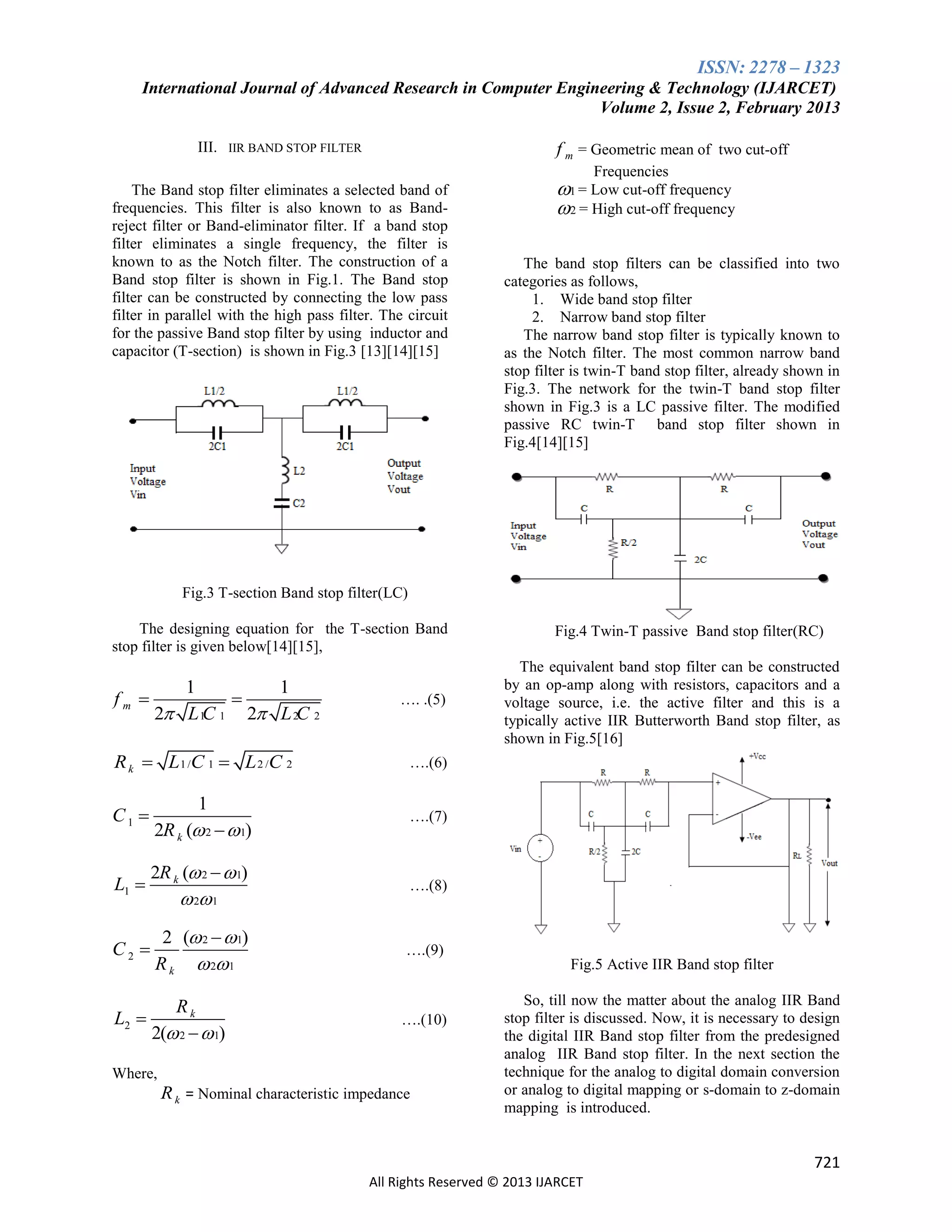 ISSN: 2278 – 1323
International Journal of Advanced Research in Computer Engineering & Technology (IJARCET)
Volume 2, Issue 2, February 2013
III. IIR BAND STOP FILTER

f m = Geometric mean of two cut-off
Frequencies

The Band stop filter eliminates a selected band of
frequencies. This filter is also known to as Bandreject filter or Band-eliminator filter. If a band stop
filter eliminates a single frequency, the filter is
known to as the Notch filter. The construction of a
Band stop filter is shown in Fig.1. The Band stop
filter can be constructed by connecting the low pass
filter in parallel with the high pass filter. The circuit
for the passive Band stop filter by using inductor and
capacitor (T-section) is shown in Fig.3 [13][14][15]

1 = Low cut-off frequency
2 = High cut-off frequency
The band stop filters can be classified into two
categories as follows,
1. Wide band stop filter
2. Narrow band stop filter
The narrow band stop filter is typically known to
as the Notch filter. The most common narrow band
stop filter is twin-T band stop filter, already shown in
Fig.3. The network for the twin-T band stop filter
shown in Fig.3 is a LC passive filter. The modified
passive RC twin-T band stop filter shown in
Fig.4[14][15]

Fig.3 T-section Band stop filter(LC)
The designing equation for the T-section Band
stop filter is given below[14][15],

fm 

1
1

2 L 1C 1 2 L 2C 2

R k  L 1 /C 1  L 2 /C 2

C1 
L1 

1
2R k ( 2   1)
2R k ( 2   1)

 2 1

C2 

2 ( 2   1)
R k  2 1

L2 

Rk
2( 2   1)

…. .(5)

Fig.4 Twin-T passive Band stop filter(RC)
The equivalent band stop filter can be constructed
by an op-amp along with resistors, capacitors and a
voltage source, i.e. the active filter and this is a
typically active IIR Butterworth Band stop filter, as
shown in Fig.5[16]

….(6)
….(7)

….(8)

….(9)
Fig.5 Active IIR Band stop filter
….(10)

Where,

R k = Nominal characteristic impedance

So, till now the matter about the analog IIR Band
stop filter is discussed. Now, it is necessary to design
the digital IIR Band stop filter from the predesigned
analog IIR Band stop filter. In the next section the
technique for the analog to digital domain conversion
or analog to digital mapping or s-domain to z-domain
mapping is introduced.

721
All Rights Reserved © 2013 IJARCET

 