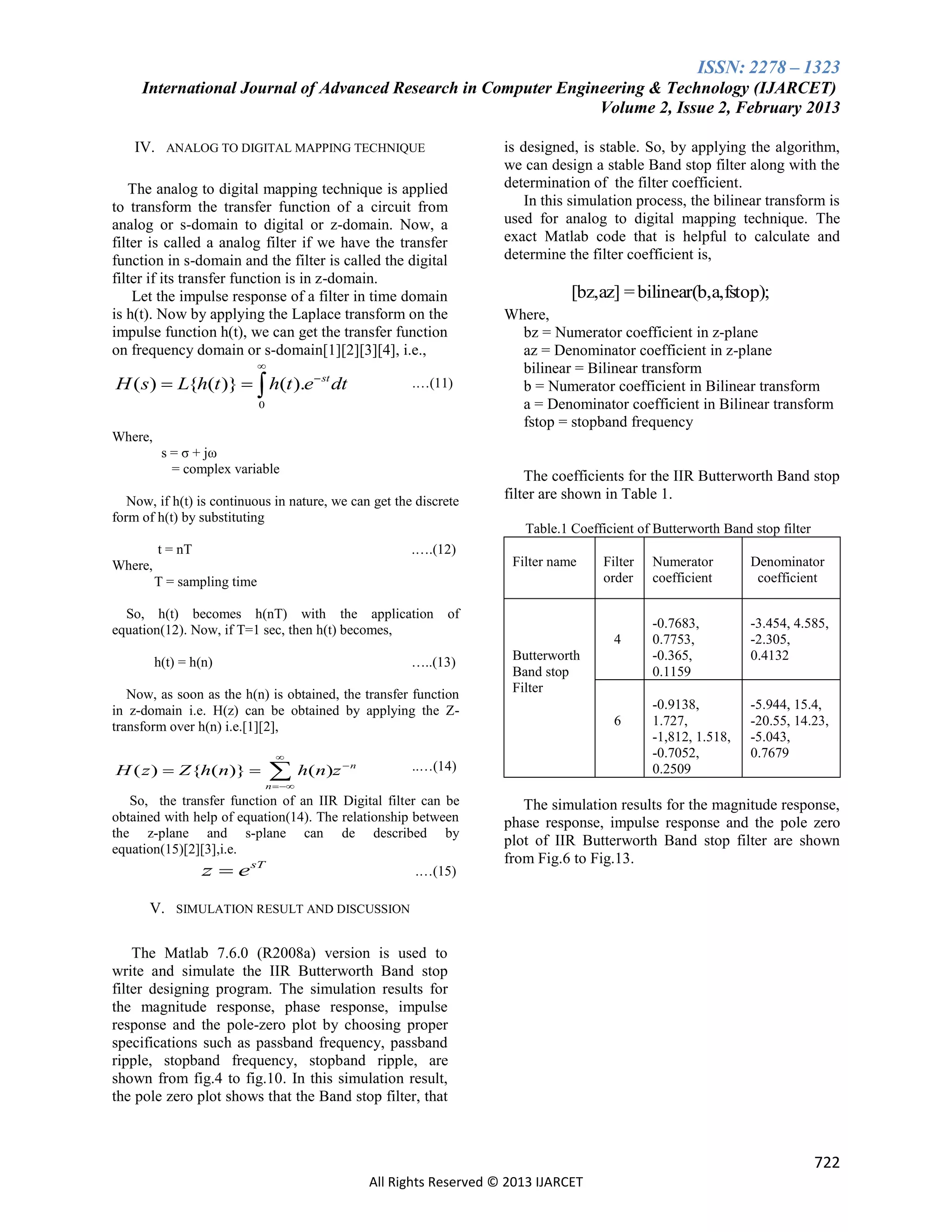 ISSN: 2278 – 1323
International Journal of Advanced Research in Computer Engineering & Technology (IJARCET)
Volume 2, Issue 2, February 2013
IV. ANALOG TO DIGITAL MAPPING TECHNIQUE
The analog to digital mapping technique is applied
to transform the transfer function of a circuit from
analog or s-domain to digital or z-domain. Now, a
filter is called a analog filter if we have the transfer
function in s-domain and the filter is called the digital
filter if its transfer function is in z-domain.
Let the impulse response of a filter in time domain
is h(t). Now by applying the Laplace transform on the
impulse function h(t), we can get the transfer function
on frequency domain or s-domain[1][2][3][4], i.e.,


H ( s)  L{h(t )}   h(t ).e  st dt

.…(11)

0

is designed, is stable. So, by applying the algorithm,
we can design a stable Band stop filter along with the
determination of the filter coefficient.
In this simulation process, the bilinear transform is
used for analog to digital mapping technique. The
exact Matlab code that is helpful to calculate and
determine the filter coefficient is,

[bz,az] = bilinear(b,a,fstop);
Where,
bz = Numerator coefficient in z-plane
az = Denominator coefficient in z-plane
bilinear = Bilinear transform
b = Numerator coefficient in Bilinear transform
a = Denominator coefficient in Bilinear transform
fstop = stopband frequency

Where,
s = σ + jω
= complex variable
Now, if h(t) is continuous in nature, we can get the discrete
form of h(t) by substituting
t = nT

.….(12)

Where,

The coefficients for the IIR Butterworth Band stop
filter are shown in Table 1.
Table.1 Coefficient of Butterworth Band stop filter
Filter name

T = sampling time
So, h(t) becomes h(nT) with the application
equation(12). Now, if T=1 sec, then h(t) becomes,
h(t) = h(n)

of

…..(13)

Now, as soon as the h(n) is obtained, the transfer function
in z-domain i.e. H(z) can be obtained by applying the Ztransform over h(n) i.e.[1][2],

H ( z )  Z {h(n)} 



 h(n)z

4
Butterworth
Band stop
Filter
6

..…(14)

n

Filter
order

Numerator
coefficient

Denominator
coefficient

-0.7683,
0.7753,
-0.365,
0.1159

-3.454, 4.585,
-2.305,
0.4132

-0.9138,
1.727,
-1,812, 1.518,
-0.7052,
0.2509

-5.944, 15.4,
-20.55, 14.23,
-5.043,
0.7679

n 

So, the transfer function of an IIR Digital filter can be
obtained with help of equation(14). The relationship between
the z-plane and s-plane can de described by
equation(15)[2][3],i.e.

z  e sT

.…(15)

The simulation results for the magnitude response,
phase response, impulse response and the pole zero
plot of IIR Butterworth Band stop filter are shown
from Fig.6 to Fig.13.

V. SIMULATION RESULT AND DISCUSSION
The Matlab 7.6.0 (R2008a) version is used to
write and simulate the IIR Butterworth Band stop
filter designing program. The simulation results for
the magnitude response, phase response, impulse
response and the pole-zero plot by choosing proper
specifications such as passband frequency, passband
ripple, stopband frequency, stopband ripple, are
shown from fig.4 to fig.10. In this simulation result,
the pole zero plot shows that the Band stop filter, that

722
All Rights Reserved © 2013 IJARCET

 