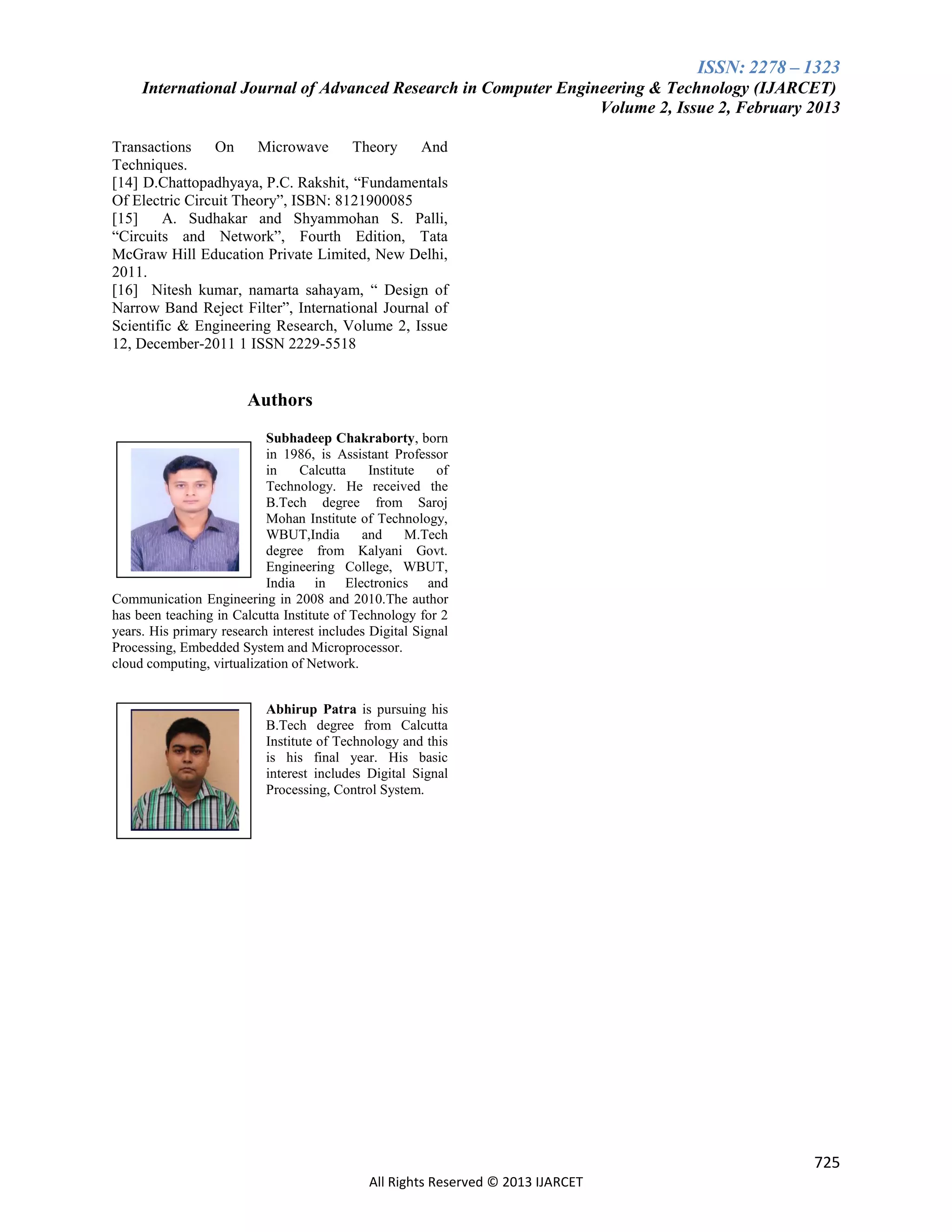 ISSN: 2278 – 1323
International Journal of Advanced Research in Computer Engineering & Technology (IJARCET)
Volume 2, Issue 2, February 2013
Transactions
On
Microwave
Theory
And
Techniques.
[14] D.Chattopadhyaya, P.C. Rakshit, “Fundamentals
Of Electric Circuit Theory”, ISBN: 8121900085
[15]
A. Sudhakar and Shyammohan S. Palli,
“Circuits and Network”, Fourth Edition, Tata
McGraw Hill Education Private Limited, New Delhi,
2011.
[16] Nitesh kumar, namarta sahayam, “ Design of
Narrow Band Reject Filter”, International Journal of
Scientific & Engineering Research, Volume 2, Issue
12, December-2011 1 ISSN 2229-5518

Authors
Subhadeep Chakraborty, born
in 1986, is Assistant Professor
in
Calcutta
Institute
of
Technology. He received the
B.Tech degree from Saroj
Mohan Institute of Technology,
WBUT,India
and
M.Tech
degree from Kalyani Govt.
Engineering College, WBUT,
India in Electronics and
Communication Engineering in 2008 and 2010.The author
has been teaching in Calcutta Institute of Technology for 2
years. His primary research interest includes Digital Signal
Processing, Embedded System and Microprocessor.
cloud computing, virtualization of Network.
Abhirup Patra is pursuing his
B.Tech degree from Calcutta
Institute of Technology and this
is his final year. His basic
interest includes Digital Signal
Processing, Control System.

725
All Rights Reserved © 2013 IJARCET

 