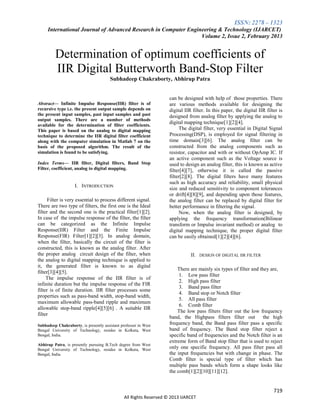 ISSN: 2278 – 1323
International Journal of Advanced Research in Computer Engineering & Technology (IJARCET)
Volume 2, Issue 2, February 2013

Determination of optimum coefficients of
IIR Digital Butterworth Band-Stop Filter
Subhadeep Chakraborty, Abhirup Patra

Abstract— Infinite Impulse Response(IIR) filter is of
recursive type i.e. the present output sample depends on
the present input samples, past input samples and past
output samples. There are a number of methods
available for the determination of filter coefficients.
This paper is based on the analog to digital mapping
technique to determine the IIR digital filter coefficient
along with the computer simulation in Matlab 7 on the
basis of the proposed algorithm. The result of the
simulation is found to be satisfying.
Index Terms— IIR filter, Digital filters, Band Stop
Filter, coefficient, analog to digital mapping.

I. INTRODUCTION
Filter is very essential to process different signal.
There are two type of filters, the first one is the Ideal
filter and the second one is the practical filter[1][2].
In case of the impulse response of the filter, the filter
can be categorized as the Infinite Impulse
Response(IIR) Filter and the Finite Impulse
Response(FIR) Filter[1][2][3]. In analog domain,
when the filter, basically the circuit of the filter is
constructed, this is known as the analog filter. After
the proper analog circuit design of the filter, when
the analog to digital mapping technique is applied to
it, the generated filter is known to as digital
filter[3][4][5].
The impulse response of the IIR filter is of
infinite duration but the impulse response of the FIR
filter is of finite duration. IIR filter processes some
properties such as pass-band width, stop-band width,
maximum allowable pass-band ripple and maximum
allowable stop-band ripple[4][5][6] . A suitable IIR
filter
Subhadeep Chakraborty, is presently assistant professor in West
Bengal University of Technology, resides in Kolkata, West
Bengal, India.
Abhirup Patra, is presently pursuing B.Tech degree from West
Bengal University of Technology, resides in Kolkata, West
Bengal, India.

can be designed with help of those properties. There
are various methods available for designing the
digital IIR filter. In this paper, the digital IIR filter is
designed from analog filter by applying the analog to
digital mapping technique[1][2][4].
The digital filter, very essential in Digital Signal
Processing(DSP), is employed for signal filtering in
time domain[3][6]. The analog filter can be
constructed from the analog components such as
resistor, capacitor and with or without OpAmp IC. If
an active component such as the Voltage source is
used to design an analog filter, this is known as active
filter[4][7], otherwise it is called the passive
filter[2][8]. The digital filters have many features
such as high accuracy and reliability, small physical
size and reduced sensitivity to component tolerances
or drift[4][8][9], and depending upon those features,
the analog filter can be replaced by digital filter for
better performance in filtering the signal.
Now, when the analog filter is designed, by
applying the frequency transformation(Bilinear
transform or Impulse invariant method) or analog to
digital mapping technique, the proper digital filter
can be easily obtained[1][2][4][6].

II. DESIGN OF DIGITAL IIR FILTER
There are mainly six types of filter and they are,
1. Low pass filter
2. High pass filter
3. Band pass filter
4. Band stop or Notch filter
5. All pass filter
6. Comb filter
The low pass filters filter out the low frequency
band, the Highpass filters filter out
the high
frequency band, the Band pass filter pass a specific
band of frequency. The Band stop filter reject a
specific band of frequencies and the Notch filter is an
extreme form of Band stop filter that is used to reject
only one specific frequency. All pass filter pass all
the input frequencies but with change in phase. The
Comb filter is special type of filter which has
multiple pass bands which form a shape looks like
the comb[1][2][10][11][12].

719
All Rights Reserved © 2013 IJARCET

 