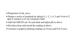 Preparation of std. curve
Prepare a series of standards by taking 0, 1, 2, 3, 4, 5 and 10 ml of 2
ppm P solution in 25 ml volumetric flask .
Add 5ml NHCO3 sol. To each flask and adjust pH as above.
Develop colour and record the reading as above.
Construct a graph by plotting readings on X-axis and P on Y-axis.
 
