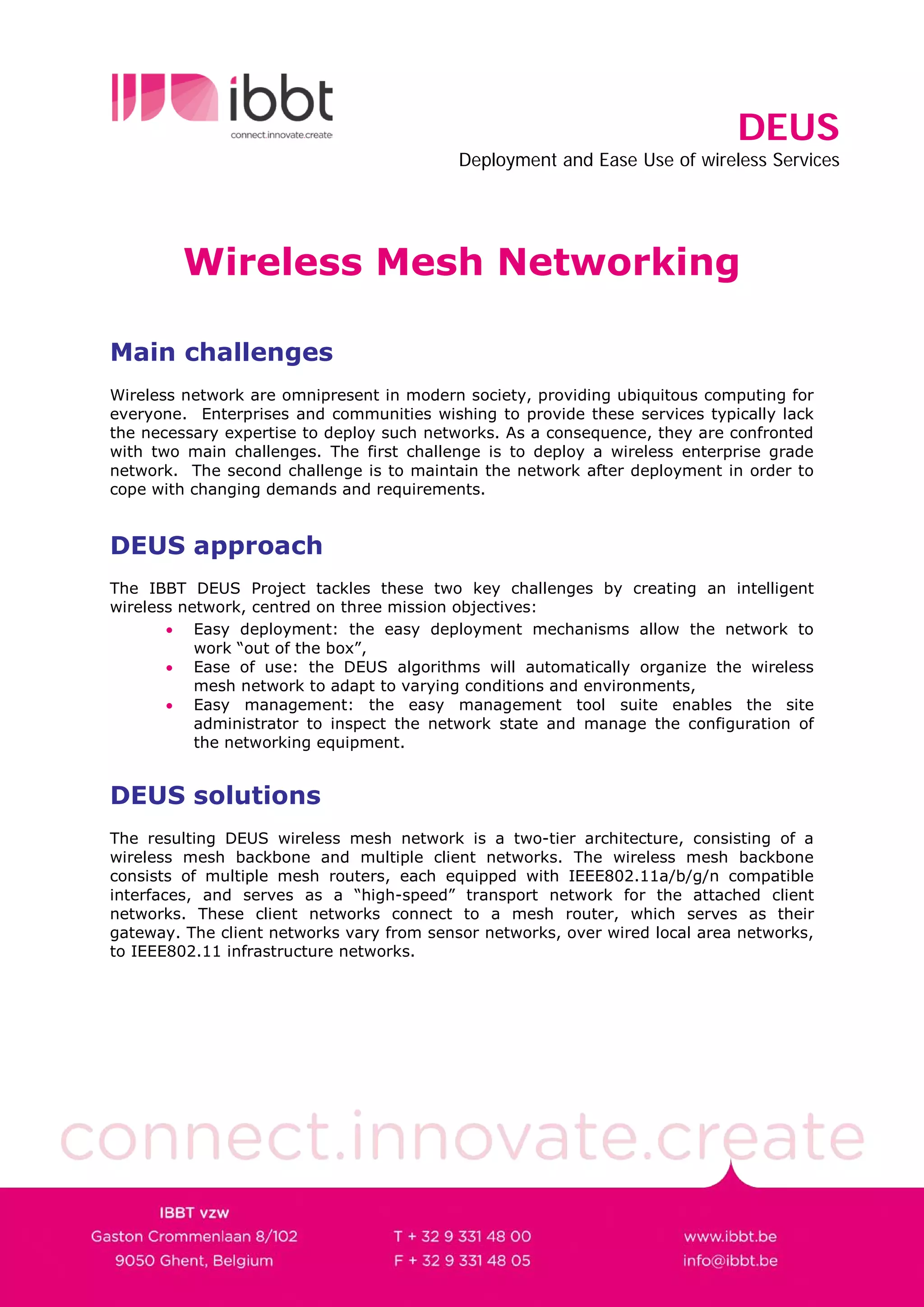 DEUS
                                           Deployment and Ease Use of wireless Services




         Wireless Mesh Networking

Main challenges
Wireless network are omnipresent in modern society, providing ubiquitous computing for
everyone. Enterprises and communities wishing to provide these services typically lack
the necessary expertise to deploy such networks. As a consequence, they are confronted
with two main challenges. The first challenge is to deploy a wireless enterprise grade
network. The second challenge is to maintain the network after deployment in order to
cope with changing demands and requirements.


DEUS approach
The IBBT DEUS Project tackles these two key challenges by creating an intelligent
wireless network, centred on three mission objectives:
       • Easy deployment: the easy deployment mechanisms allow the network to
           work “out of the box”,
       • Ease of use: the DEUS algorithms will automatically organize the wireless
           mesh network to adapt to varying conditions and environments,
       • Easy management: the easy management tool suite enables the site
           administrator to inspect the network state and manage the configuration of
           the networking equipment.


DEUS solutions
The resulting DEUS wireless mesh network is a two-tier architecture, consisting of a
wireless mesh backbone and multiple client networks. The wireless mesh backbone
consists of multiple mesh routers, each equipped with IEEE802.11a/b/g/n compatible
interfaces, and serves as a “high-speed” transport network for the attached client
networks. These client networks connect to a mesh router, which serves as their
gateway. The client networks vary from sensor networks, over wired local area networks,
to IEEE802.11 infrastructure networks.
 