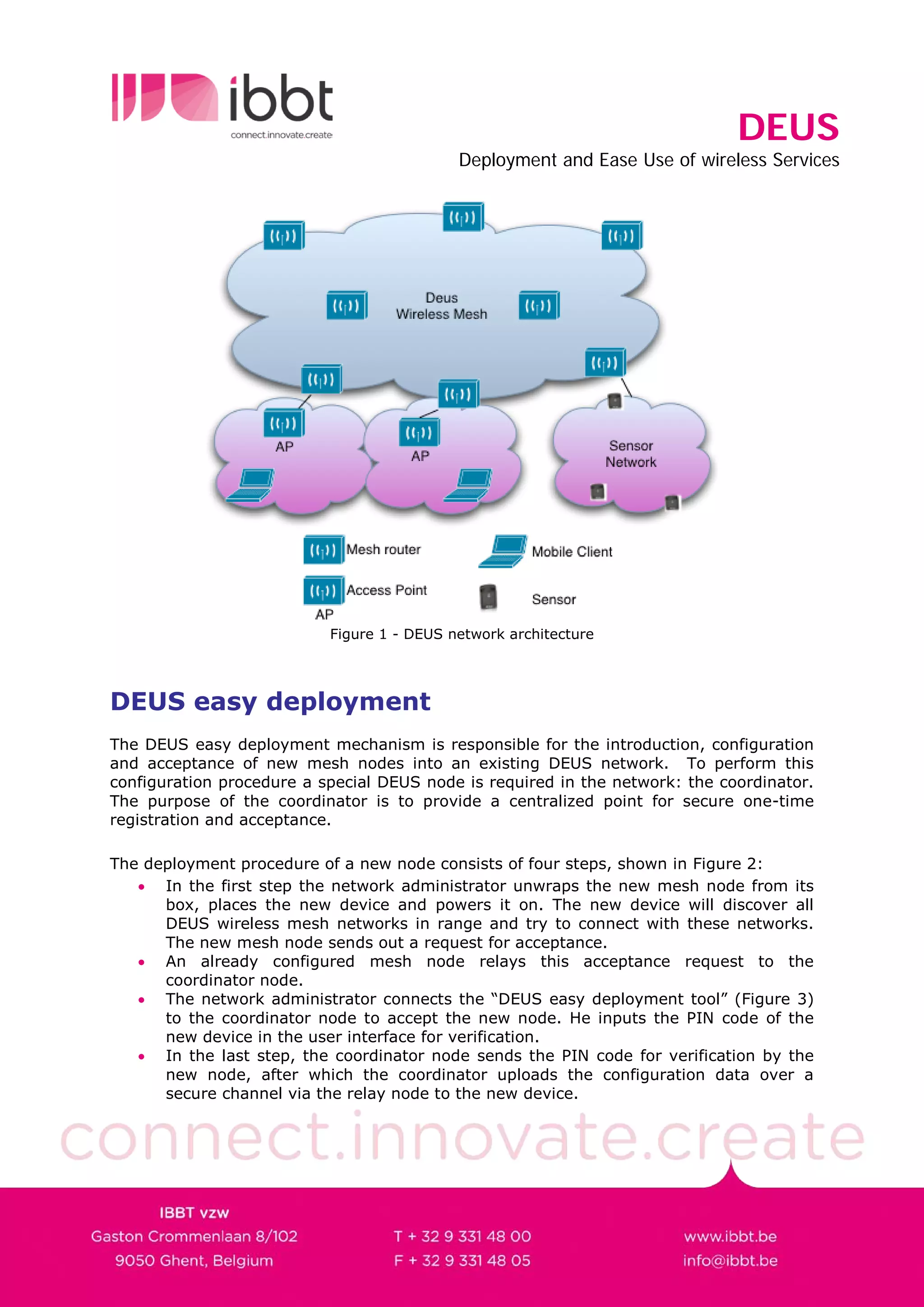 DEUS
                                            Deployment and Ease Use of wireless Services




                           Figure 1 - DEUS network architecture




DEUS easy deployment
The DEUS easy deployment mechanism is responsible for the introduction, configuration
and acceptance of new mesh nodes into an existing DEUS network. To perform this
configuration procedure a special DEUS node is required in the network: the coordinator.
The purpose of the coordinator is to provide a centralized point for secure one-time
registration and acceptance.

The deployment procedure of a new node consists of four steps, shown in Figure 2:
   • In the first step the network administrator unwraps the new mesh node from its
      box, places the new device and powers it on. The new device will discover all
      DEUS wireless mesh networks in range and try to connect with these networks.
      The new mesh node sends out a request for acceptance.
   • An already configured mesh node relays this acceptance request to the
      coordinator node.
   • The network administrator connects the “DEUS easy deployment tool” (Figure 3)
      to the coordinator node to accept the new node. He inputs the PIN code of the
      new device in the user interface for verification.
   • In the last step, the coordinator node sends the PIN code for verification by the
      new node, after which the coordinator uploads the configuration data over a
      secure channel via the relay node to the new device.
 