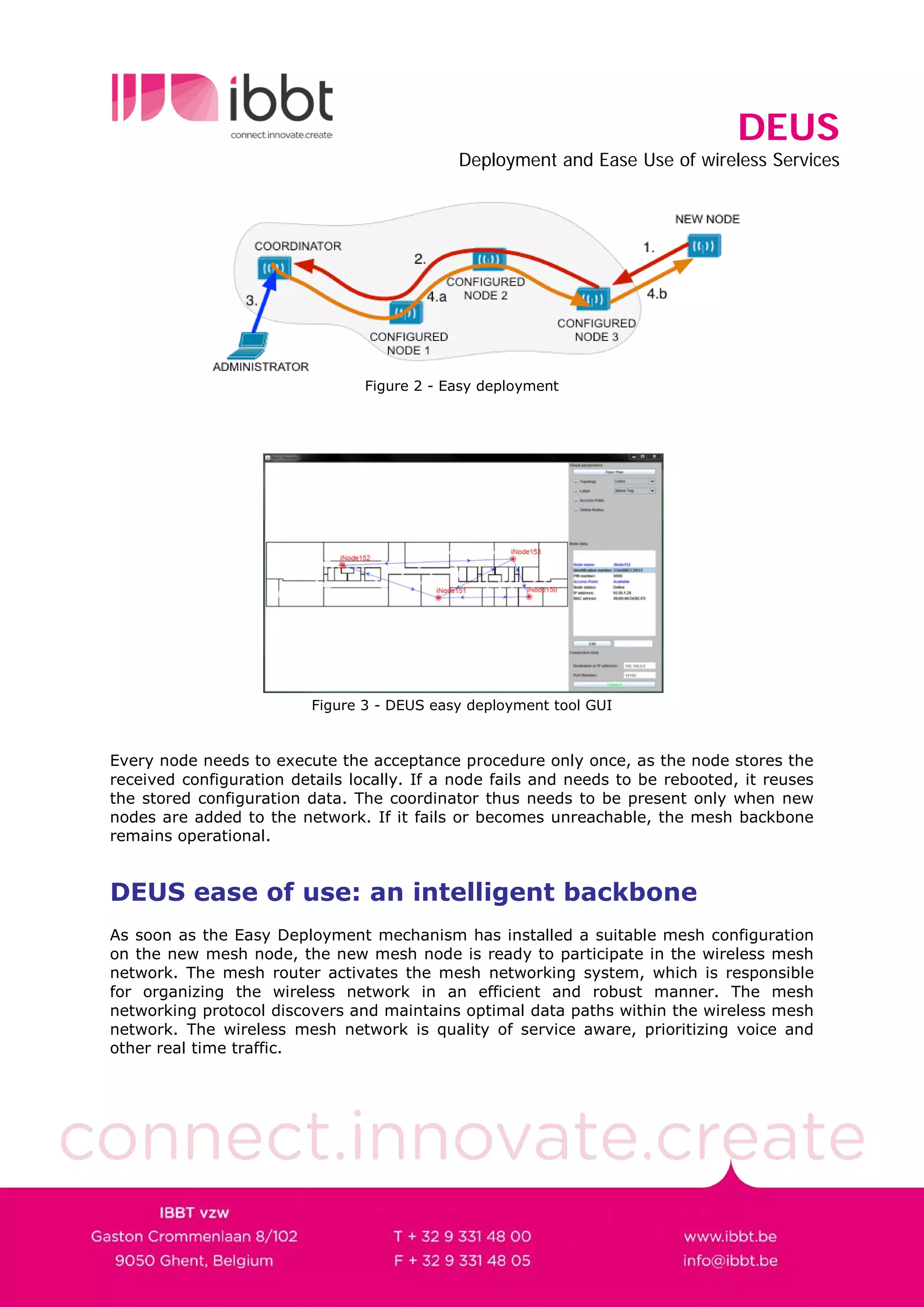 DEUS
                                             Deployment and Ease Use of wireless Services




                                 Figure 2 - Easy deployment




                          Figure 3 - DEUS easy deployment tool GUI


Every node needs to execute the acceptance procedure only once, as the node stores the
received configuration details locally. If a node fails and needs to be rebooted, it reuses
the stored configuration data. The coordinator thus needs to be present only when new
nodes are added to the network. If it fails or becomes unreachable, the mesh backbone
remains operational.


DEUS ease of use: an intelligent backbone
As soon as the Easy Deployment mechanism has installed a suitable mesh configuration
on the new mesh node, the new mesh node is ready to participate in the wireless mesh
network. The mesh router activates the mesh networking system, which is responsible
for organizing the wireless network in an efficient and robust manner. The mesh
networking protocol discovers and maintains optimal data paths within the wireless mesh
network. The wireless mesh network is quality of service aware, prioritizing voice and
other real time traffic.
 