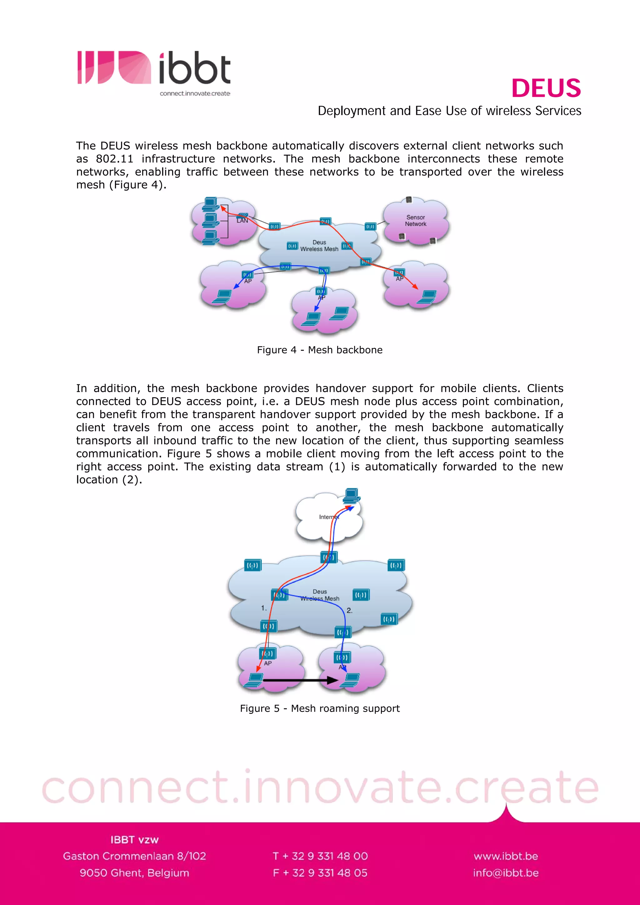 DEUS
                                             Deployment and Ease Use of wireless Services

The DEUS wireless mesh backbone automatically discovers external client networks such
as 802.11 infrastructure networks. The mesh backbone interconnects these remote
networks, enabling traffic between these networks to be transported over the wireless
mesh (Figure 4).




                                 Figure 4 - Mesh backbone



In addition, the mesh backbone provides handover support for mobile clients. Clients
connected to DEUS access point, i.e. a DEUS mesh node plus access point combination,
can benefit from the transparent handover support provided by the mesh backbone. If a
client travels from one access point to another, the mesh backbone automatically
transports all inbound traffic to the new location of the client, thus supporting seamless
communication. Figure 5 shows a mobile client moving from the left access point to the
right access point. The existing data stream (1) is automatically forwarded to the new
location (2).




                              Figure 5 - Mesh roaming support
 