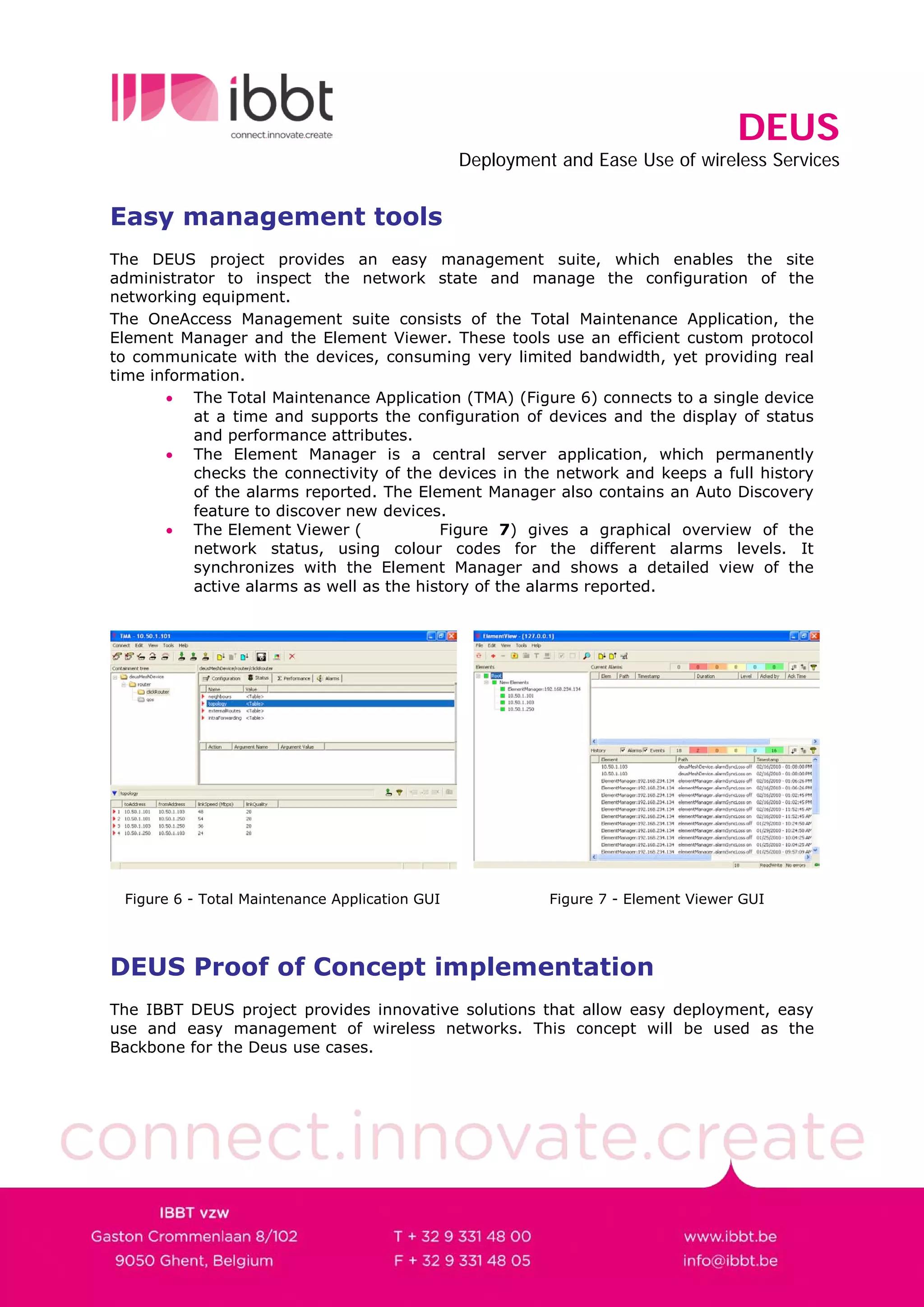DEUS
                                                Deployment and Ease Use of wireless Services


Easy management tools
The DEUS project provides an easy management suite, which enables the site
administrator to inspect the network state and manage the configuration of the
networking equipment.
The OneAccess Management suite consists of the Total Maintenance Application, the
Element Manager and the Element Viewer. These tools use an efficient custom protocol
to communicate with the devices, consuming very limited bandwidth, yet providing real
time information.
       • The Total Maintenance Application (TMA) (Figure 6) connects to a single device
           at a time and supports the configuration of devices and the display of status
           and performance attributes.
       • The Element Manager is a central server application, which permanently
           checks the connectivity of the devices in the network and keeps a full history
           of the alarms reported. The Element Manager also contains an Auto Discovery
           feature to discover new devices.
       • The Element Viewer (              Figure 7) gives a graphical overview of the
           network status, using colour codes for the different alarms levels. It
           synchronizes with the Element Manager and shows a detailed view of the
           active alarms as well as the history of the alarms reported.




 Figure 6 - Total Maintenance Application GUI             Figure 7 - Element Viewer GUI




DEUS Proof of Concept implementation
The IBBT DEUS project provides innovative solutions that allow easy deployment, easy
use and easy management of wireless networks. This concept will be used as the
Backbone for the Deus use cases.
 