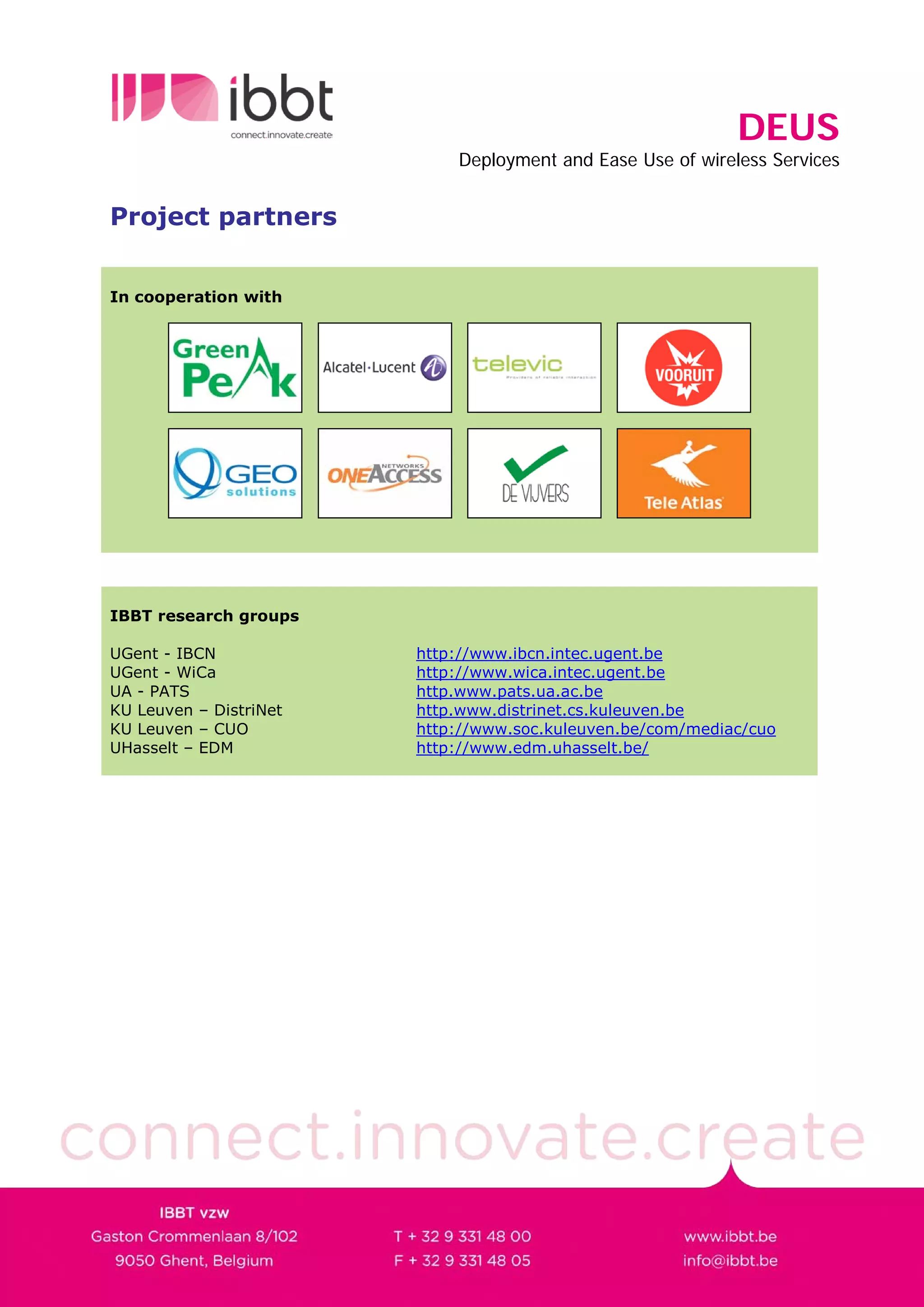 DEUS
                            Deployment and Ease Use of wireless Services


Project partners


In cooperation with




IBBT research groups

UGent - IBCN            http://www.ibcn.intec.ugent.be
UGent - WiCa            http://www.wica.intec.ugent.be
UA - PATS               http.www.pats.ua.ac.be
KU Leuven – DistriNet   http.www.distrinet.cs.kuleuven.be
KU Leuven – CUO         http://www.soc.kuleuven.be/com/mediac/cuo
UHasselt – EDM          http://www.edm.uhasselt.be/
 