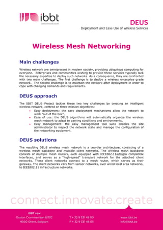 DEUS
                                           Deployment and Ease Use of wireless Services




         Wireless Mesh Networking

Main challenges
Wireless network are omnipresent in modern society, providing ubiquitous computing for
everyone. Enterprises and communities wishing to provide these services typically lack
the necessary expertise to deploy such networks. As a consequence, they are confronted
with two main challenges. The first challenge is to deploy a wireless enterprise grade
network. The second challenge is to maintain the network after deployment in order to
cope with changing demands and requirements.


DEUS approach
The IBBT DEUS Project tackles these two key challenges by creating an intelligent
wireless network, centred on three mission objectives:
       • Easy deployment: the easy deployment mechanisms allow the network to
           work “out of the box”,
       • Ease of use: the DEUS algorithms will automatically organize the wireless
           mesh network to adapt to varying conditions and environments,
       • Easy management: the easy management tool suite enables the site
           administrator to inspect the network state and manage the configuration of
           the networking equipment.


DEUS solutions
The resulting DEUS wireless mesh network is a two-tier architecture, consisting of a
wireless mesh backbone and multiple client networks. The wireless mesh backbone
consists of multiple mesh routers, each equipped with IEEE802.11a/b/g/n compatible
interfaces, and serves as a “high-speed” transport network for the attached client
networks. These client networks connect to a mesh router, which serves as their
gateway. The client networks vary from sensor networks, over wired local area networks,
to IEEE802.11 infrastructure networks.
 