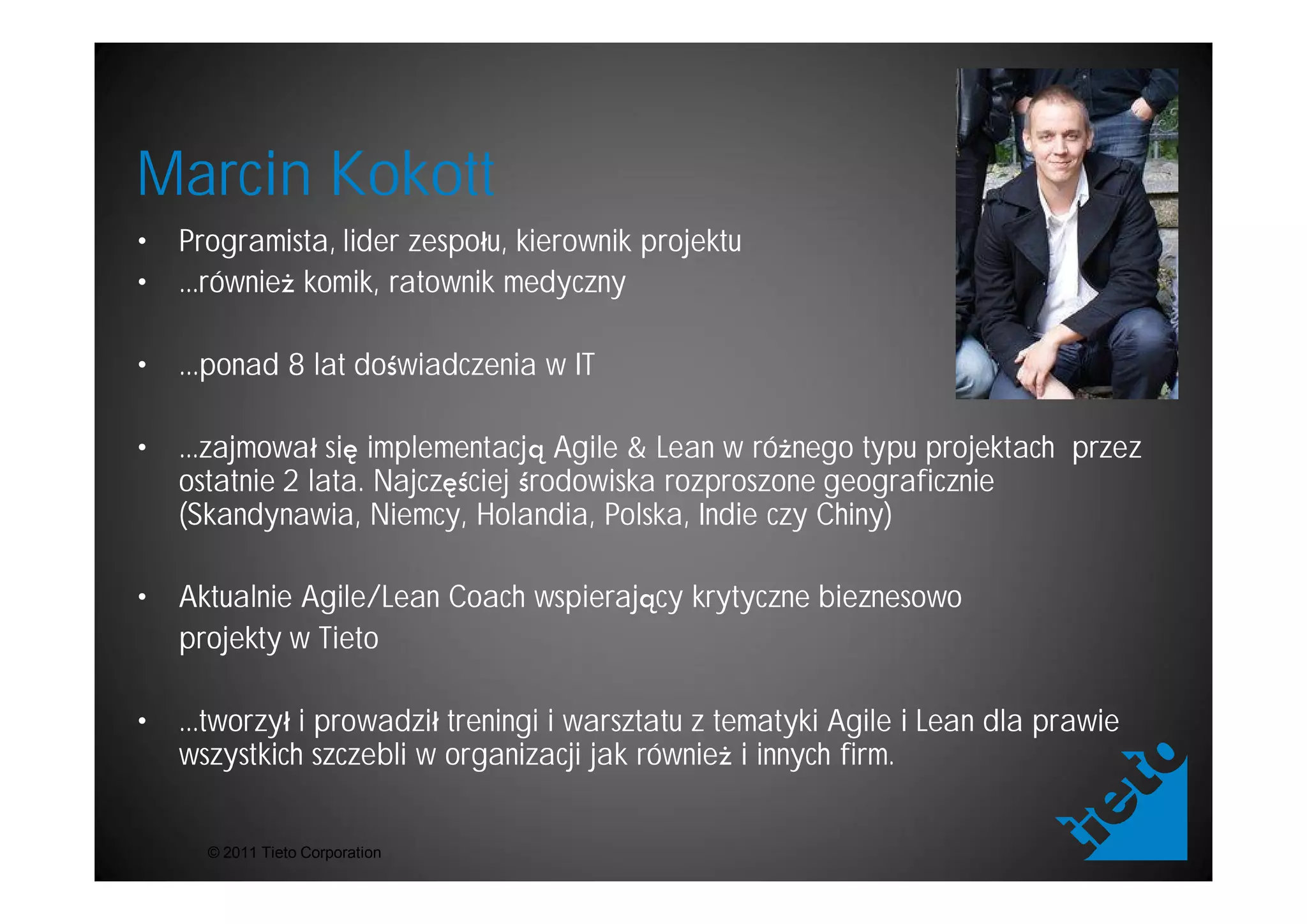 Marcin Kokott
•   Programista, lider zespo u, kierownik projektu
•   ...równie komik, ratownik medyczny

•   ...ponad 8 lat do wiadczenia w IT

•   ...zajmowa si implementacj Agile & Lean w ró nego typu projektach przez
    ostatnie 2 lata. Najcz ciej rodowiska rozproszone geograficznie
    (Skandynawia, Niemcy, Holandia, Polska, Indie czy Chiny)

•   Aktualnie Agile/Lean Coach wspieraj cy krytyczne bieznesowo
    projekty w Tieto

•   ...tworzy i prowadzi treningi i warsztatu z tematyki Agile i Lean dla prawie
    wszystkich szczebli w organizacji jak równie i innych firm.


      © 2011 Tieto Corporation
 