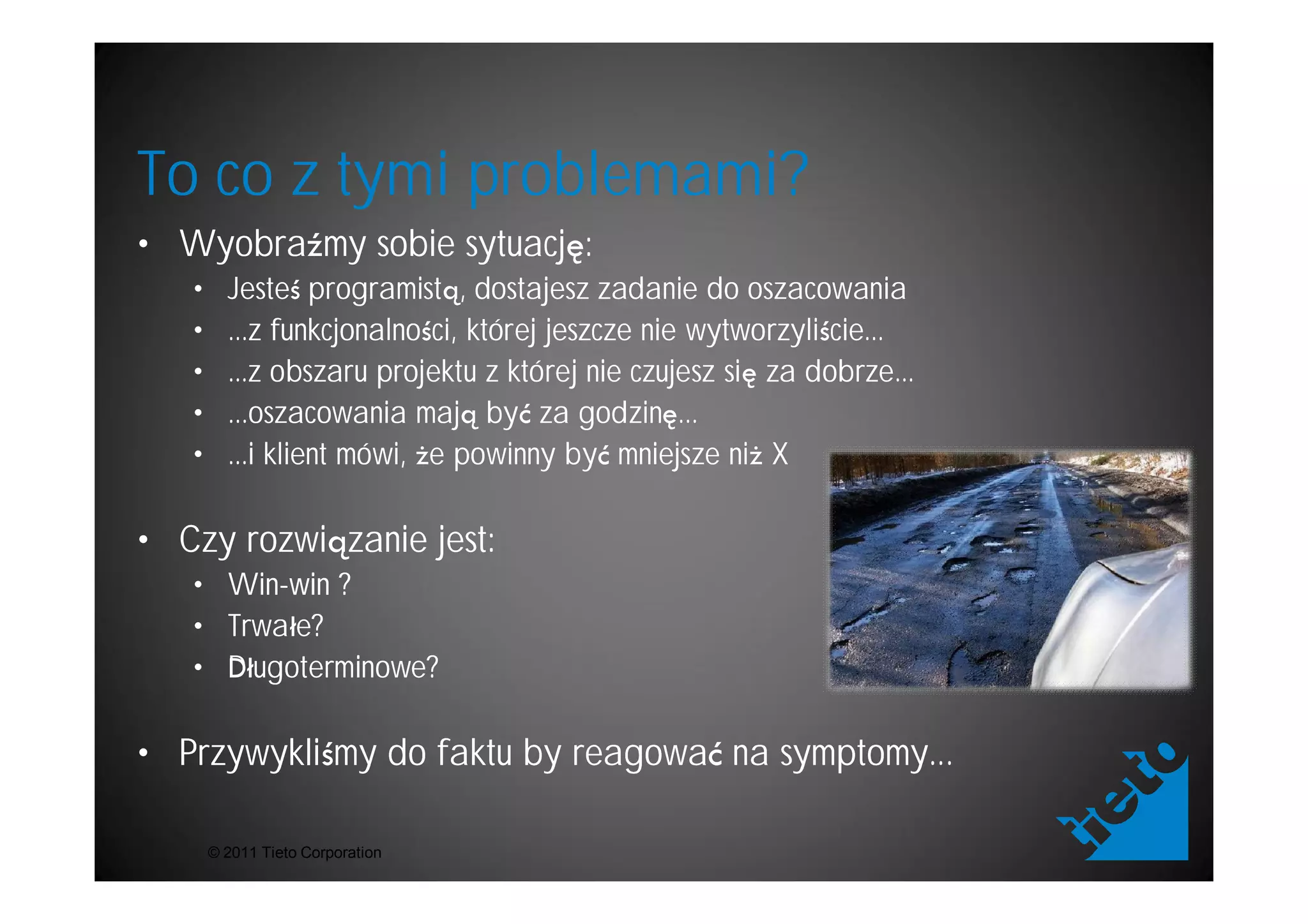 To co z tymi problemami?
• Wyobra my sobie sytuacj :
   •     Jeste programist , dostajesz zadanie do oszacowania
   •     ...z funkcjonalno ci, której jeszcze nie wytworzyli cie...
   •     ...z obszaru projektu z której nie czujesz si za dobrze...
   •     ...oszacowania maj by za godzin ...
   •     ...i klient mówi, e powinny by mniejsze ni X

• Czy rozwi zanie jest:
   • Win-win ?
     Win-
   • Trwa e?
   • D ugoterminowe?

• Przywykli my do faktu by reagowa na symptomy...

       © 2011 Tieto Corporation
 