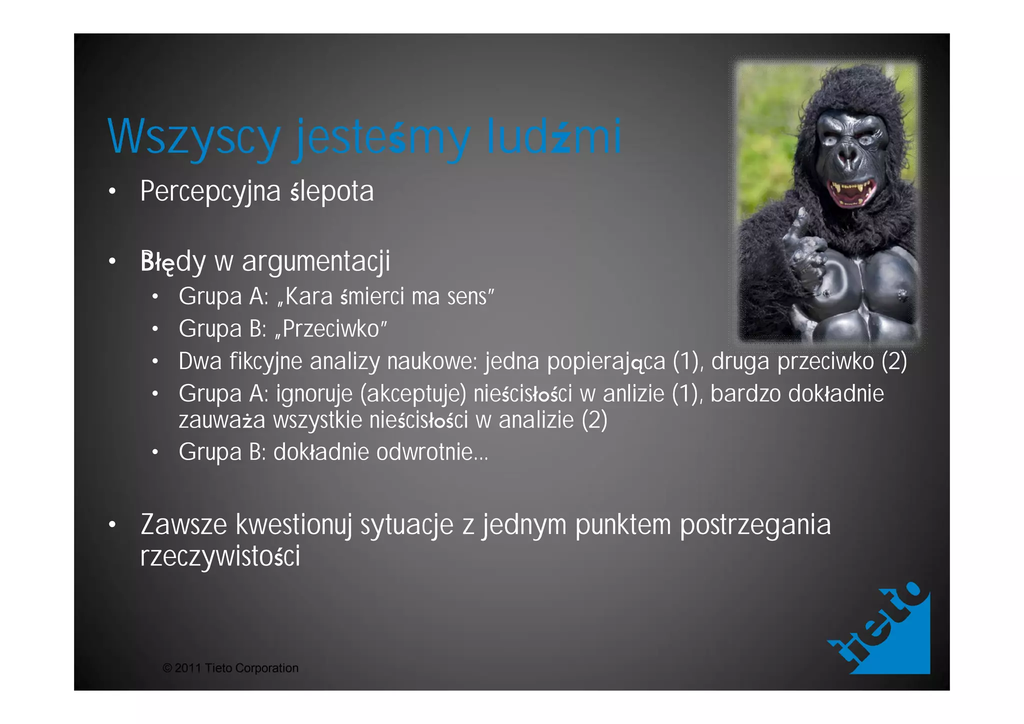 Wszyscy jeste my lud mi
• Percepcyjna lepota

• B dy w argumentacji
   • Grupa A: „Kara mierci ma sens”
   • Grupa B: „Przeciwko”
   • Dwa fikcyjne analizy naukowe: jedna popieraj ca (1), druga przeciwko (2)
   • Grupa A: ignoruje (akceptuje) nie cis ci w anlizie (1), bardzo dok adnie
     zauwa a wszystkie nie cis ci w analizie (2)
   • Grupa B: dok adnie odwrotnie...


• Zawsze kwestionuj sytuacje z jednym punktem postrzegania
  rzeczywisto ci


       © 2011 Tieto Corporation
 