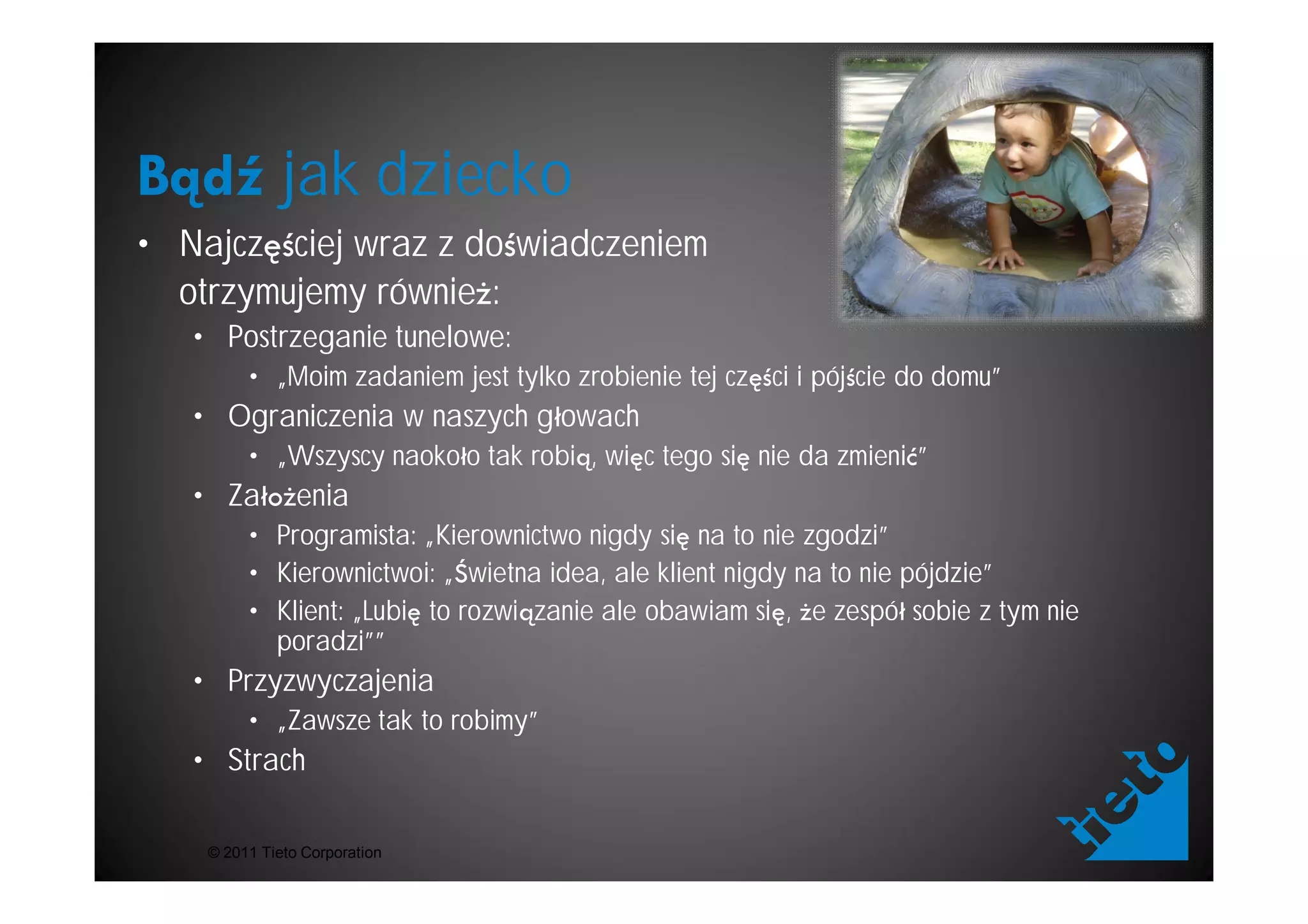 jak dziecko
• Najcz ciej wraz z do wiadczeniem
  otrzymujemy równie :
   • Postrzeganie tunelowe:
         • „Moim zadaniem jest tylko zrobienie tej cz ci i pój cie do domu”
   • Ograniczenia w naszych g owach
         • „Wszyscy naoko o tak robi , wi c tego si nie da zmieni ”
   • Za         enia
         • Programista: „Kierownictwo nigdy si na to nie zgodzi”
         • Kierownictwoi: „ wietna idea, ale klient nigdy na to nie pójdzie”
         • Klient: „Lubi to rozwi zanie ale obawiam si , e zespó sobie z tym nie
           poradzi””
   • Przyzwyczajenia
         • „Zawsze tak to robimy”
   • Strach

    © 2011 Tieto Corporation
 