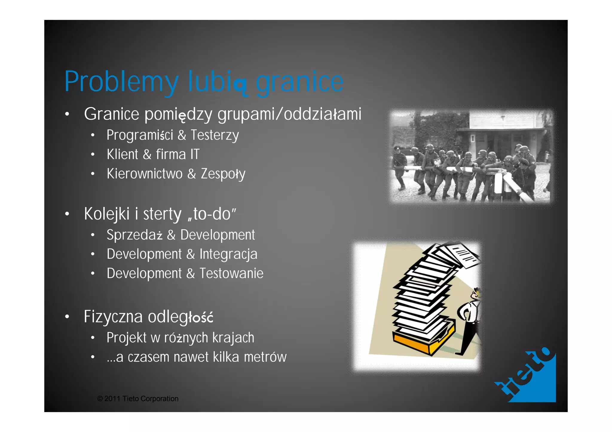 Problemy lubi granice
• Granice pomi dzy grupami/oddzia ami
   • Programi ci & Testerzy
   • Klient & firma IT
   • Kierownictwo & Zespo y

• Kolejki i sterty „to-do”
                   „to-
   • Sprzeda & Development
   • Development & Integracja
   • Development & Testowanie


• Fizyczna odleg
   • Projekt w ró nych krajach
   • ...a czasem nawet kilka metrów

    © 2011 Tieto Corporation
 