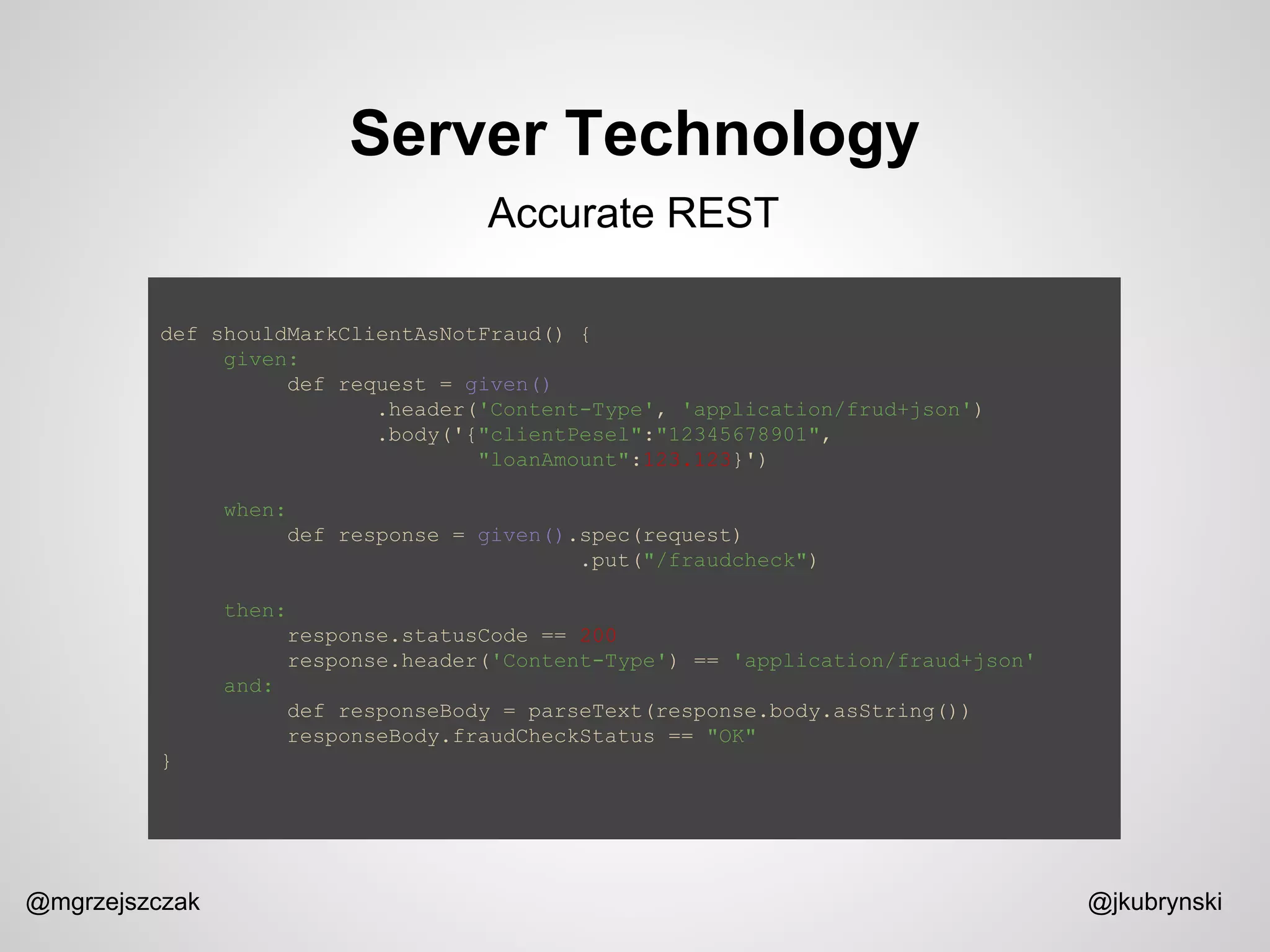Server Technology
@mgrzejszczak @jkubrynski
Accurate REST
def shouldMarkClientAsNotFraud() {
given:
def request = given()
.header('Content-Type', 'application/frud+json')
.body('{"clientPesel":"12345678901",
"loanAmount":123.123}')
when:
def response = given().spec(request)
.put("/fraudcheck")
then:
response.statusCode == 200
response.header('Content-Type') == 'application/fraud+json'
and:
def responseBody = parseText(response.body.asString())
responseBody.fraudCheckStatus == "OK"
}
 