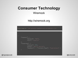Consumer Technology
@mgrzejszczak @jkubrynski
Wiremock
http://wiremock.org
testCompile 'com.github.tomakehurst:wiremock:1.53'
{
"request": {
"method": "GET",
"url": "/hello"
},
"response": {
"status": 200,
"body": "Hello world!",
"headers": { "Content-Type": "text/plain" }
}
}
 