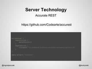 Server Technology
@mgrzejszczak @jkubrynski
Accurate REST
https://github.com/Codearte/accurest
buildscript {
repositories {
mavenCentral()
}
dependencies {
classpath 'io.codearte.accurest:accurest-gradle-plugin:0.5.0'
}
}
apply plugin: 'accurest'
 