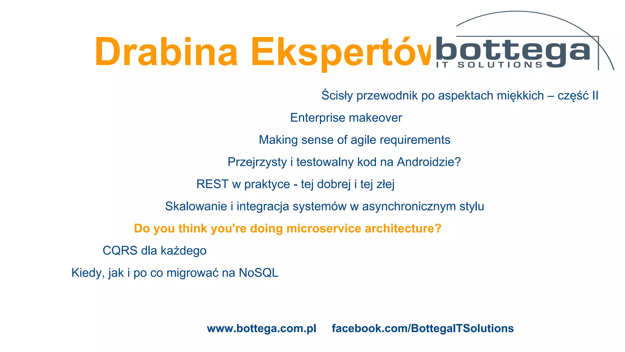 Drabina Ekspertów
Ścisły przewodnik po aspektach miękkich – część II
Enterprise makeover
Making sense of agile requirements
Przejrzysty i testowalny kod na Androidzie?
REST w praktyce - tej dobrej i tej złej
Skalowanie i integracja systemów w asynchronicznym stylu
Do you think you're doing microservice architecture?
CQRS dla każdego
Kiedy, jak i po co migrować na NoSQL
www.bottega.com.pl facebook.com/BottegaITSolutions
 