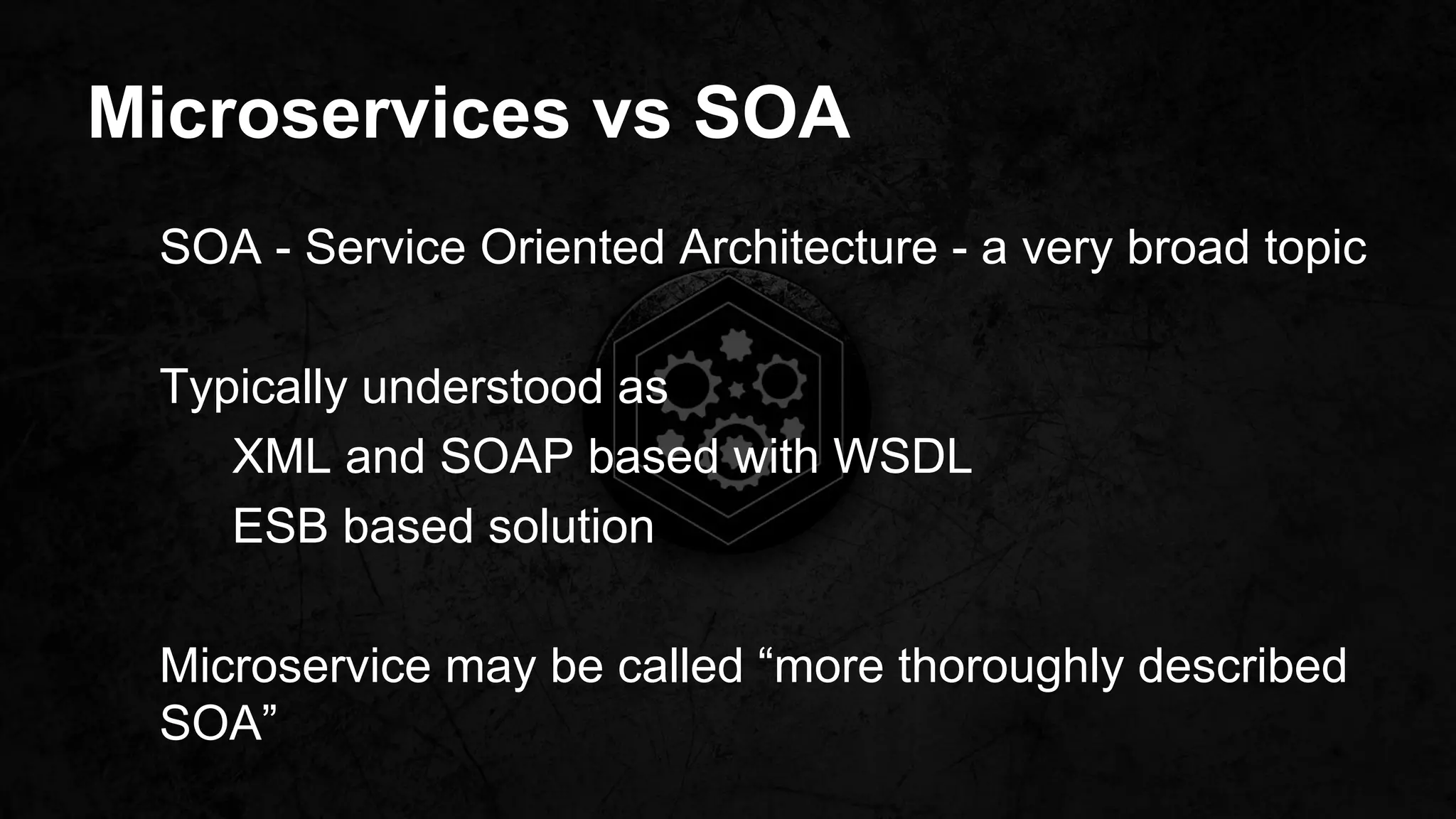 Microservices vs SOA
SOA - Service Oriented Architecture - a very broad topic
Typically understood as
XML and SOAP based with WSDL
ESB based solution
Microservice may be called “more thoroughly described
SOA”
 