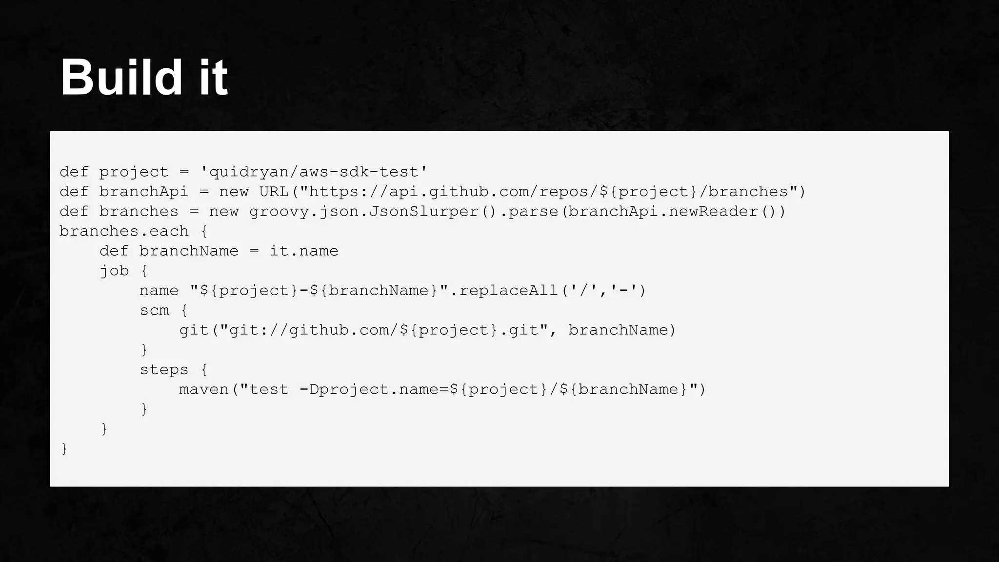 Build it
def project = 'quidryan/aws-sdk-test'
def branchApi = new URL("https://api.github.com/repos/${project}/branches")
def branches = new groovy.json.JsonSlurper().parse(branchApi.newReader())
branches.each {
def branchName = it.name
job {
name "${project}-${branchName}".replaceAll('/','-')
scm {
git("git://github.com/${project}.git", branchName)
}
steps {
maven("test -Dproject.name=${project}/${branchName}")
}
}
}
 
