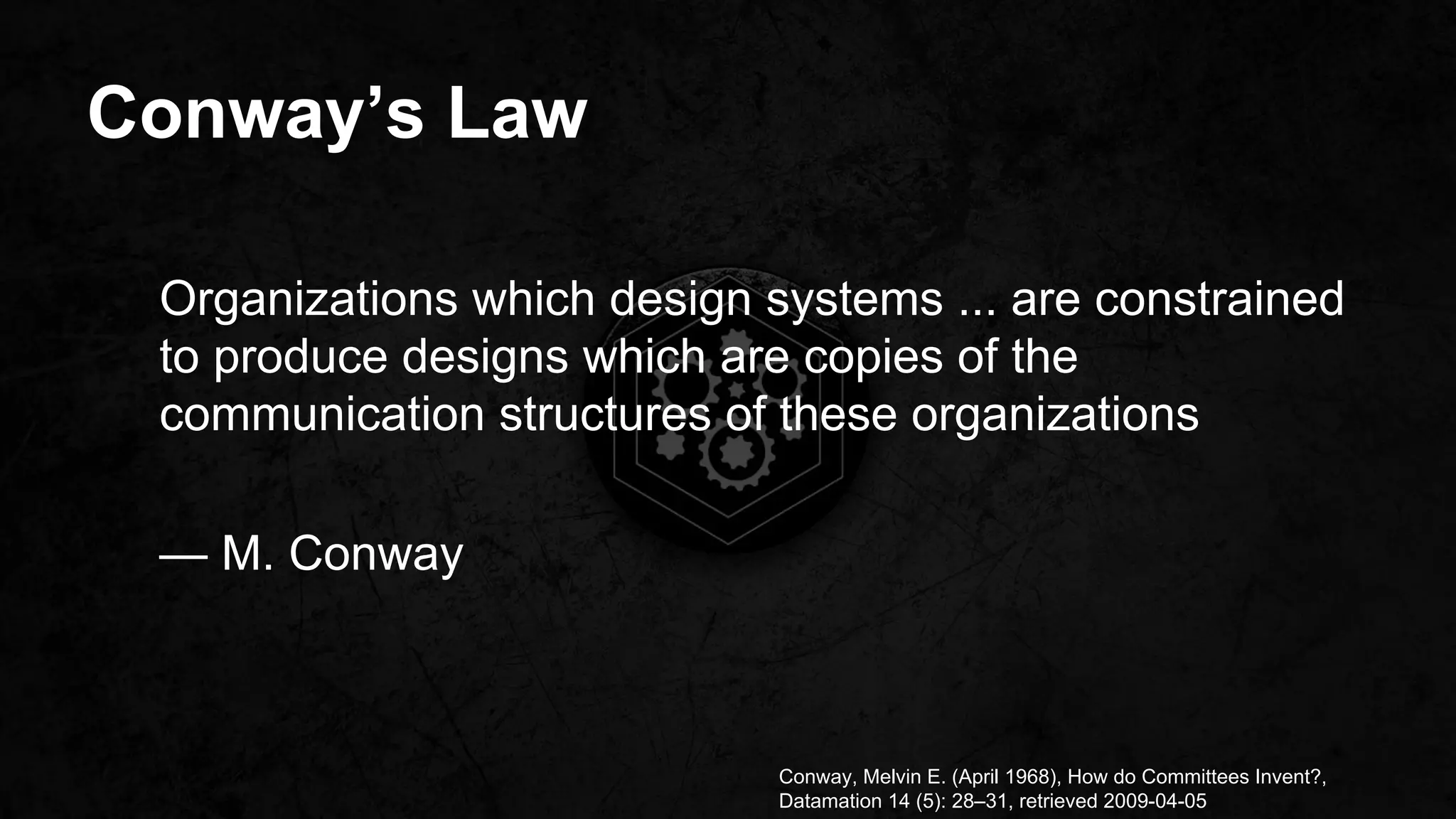 Conway’s Law
Conway, Melvin E. (April 1968), How do Committees Invent?,
Datamation 14 (5): 28–31, retrieved 2009-04-05
Organizations which design systems ... are constrained
to produce designs which are copies of the
communication structures of these organizations
— M. Conway
 