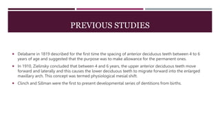 PREVIOUS STUDIES
 Delabarre in 1819 described for the first time the spacing of anterior deciduous teeth between 4 to 6
years of age and suggested that the purpose was to make allowance for the permanent ones.
 In 1910, Zielinsky concluded that between 4 and 6 years, the upper anterior deciduous teeth move
forward and laterally and this causes the lower deciduous teeth to migrate forward into the enlarged
maxillary arch. This concept was termed physiological mesial shift.
 Clinch and Sillman were the first to present developmental series of dentitions from births.
 