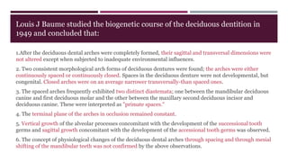 Louis J Baume studied the biogenetic course of the deciduous dentition in
1949 and concluded that:
1.After the deciduous dental arches were completely formed, their sagittal and transversal dimensions were
not altered except when subjected to inadequate environmental influences.
2. Two consistent morphological arch forms of deciduous dentures were found; the arches were either
continuously spaced or continuously closed. Spaces in the deciduous denture were not developmental, but
congenital. Closed arches were on an average narrower transversally-than spaced ones.
3. The spaced arches frequently exhibited two distinct diastemata; one between the mandibular deciduous
canine and first deciduous molar and the other between the maxillary second deciduous incisor and
deciduous canine. These were interpreted as "primate spaces."
4. The terminal plane of the arches in occlusion remained constant.
5. Vertical growth of the alveolar processes concomitant with the development of the successional tooth
germs and sagittal growth concomitant with the development of the accessional tooth germs was observed.
6. The concept of physiological changes of the deciduous dental arches through spacing and through mesial
shifting of the mandibular teeth was not confirmed by the above observations.
 