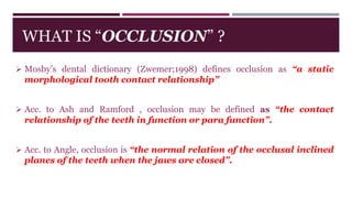 WHAT IS “OCCLUSION” ?
 Mosby’s dental dictionary (Zwemer;1998) defines occlusion as “a static
morphological tooth contact relationship”
 Acc. to Ash and Ramford , occlusion may be defined as “the contact
relationship of the teeth in function or para function”.
 Acc. to Angle, occlusion is “the normal relation of the occlusal inclined
planes of the teeth when the jaws are closed”.
 