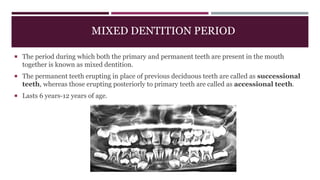 MIXED DENTITION PERIOD
 The period during which both the primary and permanent teeth are present in the mouth
together is known as mixed dentition.
 The permanent teeth erupting in place of previous deciduous teeth are called as successional
teeth, whereas those erupting posteriorly to primary teeth are called as accessional teeth.
 Lasts 6 years-12 years of age.
 