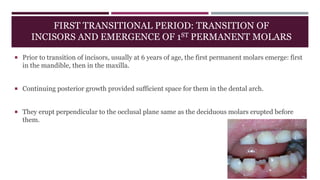 FIRST TRANSITIONAL PERIOD: TRANSITION OF
INCISORS AND EMERGENCE OF 1ST PERMANENT MOLARS
 Prior to transition of incisors, usually at 6 years of age, the first permanent molars emerge: first
in the mandible, then in the maxilla.
 Continuing posterior growth provided sufficient space for them in the dental arch.
 They erupt perpendicular to the occlusal plane same as the deciduous molars erupted before
them.
 